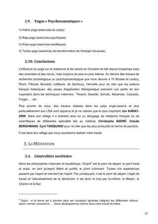 31
2.9. Yogas « Psychosomatiques »
1) Hatha yoga (exercices du corps)
2) Raja yoga (exercices psychiques)
3) Kriya yoga (exercices ascétiques)
4) Tantra yoga (exercices de transformation de l'énergie nerveuse).
2.10. Conclusions
L'influence du yoga sur la médecine et les sports en Occident se fait depuis longtemps avec
des avancées et des reculs, mais toujours de plus en plus intense. En dehors des travaux de
recherche physiologique ou psychophysiologique que nous devons à Th Brosse et Laubry,
Risch, Filliozat, Bourdiol, Lefébure, de Sambucy, Henrotte pour ne citer que les auteurs
français historiques, des essais d'application thérapeutique prennent une partie de leur
inspiration dans les techniques indiennes : Thooris, Desoille, Schultz, Alexander, Caycedo,
Forget, … etc.
Plus proche de nous, des travaux réalisés dans les pays anglo-saxons et plus
particulièrement aux USA sont apparus et je ne citerais que le plus important Jon KABAT-
ZINN. Dans son sillage il a entrainé avec lui un aéropage de médecins français ou de
scientifiques de différentes spécialité liés au médical, Christophe ANDRÉ, Claude
BERGHMANS, Cyril TARQUINIO pour ne citer que les plus productifs en terme de parution.
C’est dans leur sillage que nous souhaitons réaliser notre travail.
3. LA MÉDITATION
3.1. Généralités sociétales
Dans les philosophies indianiste et bouddhique, l’Esprit4
est le point de départ, le point focal
et aussi, en tant qu’esprit libéré et purifié, le point culminant. Toutes nos expériences
passent par l’esprit et viennent de l’esprit. Par conséquent, il est le point de départ, l’objet de
travail et l’aboutissement de la démarche. Il est donc le tout par lui-même, le Moyen, le
Chemin et le But.
4
Esprit : ici le terme est à prendre dans son acception générale intégrant les différentes notions :
esprit, mental, conscience,…. Nous développerons notions dans notre travail de thèse.
 