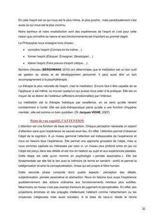 32
En cela l’esprit est ce qui nous est le plus intime, le plus proche ; mais paradoxalement c’est
aussi ce qui nous est le plus inconnu.
Notre bonheur et notre insatisfaction sont des expériences de l’esprit et c’est pour cette
raison que connaître sa nature et ses fonctionnements est important au premier degré.
La Philosophie nous enseigne trois choses :
 connaître l’esprit (Connais-toi toi-même…)
 former l’esprit (Éduquer, Enseigner, Développer,…)
 libérer l’esprit (Faire preuve d’esprit critique,…)
Nombre d’études (BERGHMANS 2010) ont déterminées que la méditation est un bon outil
de gestion du stress et de développement personnel. Il peut aussi être un bon
accompagnement à la psychothérapie.
La thérapie la plus naturelle de l'esprit, c'est la méditation. Encore faut-il être capable de se
l'appliquer à soi-même, ou trouver quelqu'un qui puisse nous aider à la pratiquer. Elle est un
moyen de se libérer de l’extérieur (afflictions émotionnelles) par l’intérieur.
La méditation est la thérapie holistique par excellence, en ce sens qu’elle revient
constamment à l’unité. Elle est auto-thérapeutique parce qu’elle a une fonction d’hygiène
mentale ; elle est comme un bain quotidien. (Dr Jacques VIGNE, 2007)
Point de vue cognitif, l’ATTENTION
L’attention est une fonction de base de la cognition. Chaque perception nécessite un aspect
d’attention sans quoi l’expérience ne saurait avoir lieu. En effet, l’attention permet d’observer
l’objet de la cognition. A un niveau germinal l’attention est indissociable de l’expérience et
nous en faisons tous l’expérience. Elle permet une approche grossière de l’objet, mais si
nous sommes captivés ou intéressés par celui ci, un niveau plus profond entre en jeu où
l’objet est perçu dans ses détails et est mis en relation au sujet et aux expériences passées.
Cette étape est celle qu’on nomme en psychologie « pensée associative ». Elle est
fondamentale car elle fait le lien avec la mémoire (le terme en sanskrit : smrti) et permet la
catégorisation et ainsi la conceptualisation, chose qui est propre à l’être humain.
Cette seconde phase comporte donc quatre aspects : perception des détails,
subjectivisation, pensée associative et abstraction. Nous en faisons tous aussi l’expérience
quotidiennement, des actions ordinaires aux fonctionnements mentaux plus subtiles.
Néanmoins ce niveau n’est pas exempt d’erreurs de jugement et perceptuelles. En effet, des
projections émotives et des préjugés intellectuels l’altèrent comme l’attachement ou les
croyances (religieuses mais aussi sociales). A la base de ceux-ci réside la racine
 