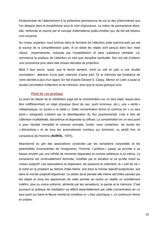 33
fondamentale de l’attachement à la prétendue permanence de soi et des phénomènes que
l’on désigne dans le bouddhisme sous le nom d’ignorance. La notion de permanence étant,
elle, renforcée et nourrie par le concept d’éternalisme judéo-chrétien qui, de fait est devenu
une croyance.
Au niveau supérieur nous entrons dans le domaine de l’attention juste (samma-sati) qui est
la source de la compréhension juste. A ce stade les objets sont perçus dans leur vraie
nature : impermanents, marqués par l’insatisfaction et sans substance véritable. Là,
commence la pratique de l’attention en tant que discipline spirituelle. Son but est d’obtenir
une conscience plus claire des choses dénuées de projection.
Mais il faut savoir, aussi, que le terme sanskrit, smrti ou sati en pali, a une double
connotation : attention d’une part, mémoire d’autre part. Or la mémoire est fondatrice de
notre identité à plus d’un égard. En fait d’après Edward S. Casey, Memor en Latin a aussi la
double connotation d’attention et de mémoire, ainsi que la racine grecque mna.
Point de vue pratique
Le point de départ de la méditation yoga est la concentration sur un seul objet, lequel peut
être indifféremment un objet physique (bout de nez, point lumineux, etc.), une « vérité »
métaphysique, ou Içvara (« la déité »). Cette concentration ferme et continue en « un seul
point » (ekagrata) s’obtient par la désintégration du flux psychomental, c’est à dire de
l’attention multilatérale, discontinue et dispersée ou diffuse. La concentration en un seul point
a pour résultat immédiat la censure prompte, lucide, sans contention, de toutes les
« distractions » et de tous les automatismes mentaux qui dominent, ou plutôt font, la
conscience de l’homme (AURIOL, 1970).
Abandonné au gré des associations (produites par les sensations corporelles et les
potentialités inconscientes de l’imaginaire), l’homme « profane » passe sa journée à se
laisser envahir par une infinité de moments disparates et comme extérieurs à lui-même. La
conscience est continuellement dominée, modifiée par la situation et ce qu’elle induit au
niveau subjectif. Les associations la dispersent, les passions la violentent, la « soif de vie »
la trahit en la projetant au dehors d'elle-même, soit dans le monde objectif-subjectivisé, soit
dans le monde subjectif-objectivisé. Le destin de la pensée elle-même est d’être pensée par
les objets et sous les apparences de cette pensée se cache en réalité un scintillement
indéfini, plus ou moins ordonné, alimenté par les sensations, la parole et la mémoire. C’est
pourquoi la pratique de méditation se définit essentiellement par cette concentration en un
seul point qui barre le fleuve mental et constitue un « bloc psychique », un continuum ferme
et unitaire.
 