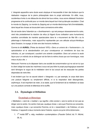 34
L 'ekagrata apparaîtra sans doute aussi utopique et inaccessible à bien des lecteurs que la
réalisation magique de la pierre philosophale dans le projet alchimiste. En effet, nous,
occidentaux livrés à une débauche de stimuli de tous ordres, nous avons délaissé l’évolution
progressive et la continuité pour un monde dans lequel tout n'est qu'abrupte osculation. C'est
le monde du Zapping. Le monde du Zapping est un monde électronique fait d’immédiatetés,
dans lequel les choses se bousculent sans connexions entre elles.
De cet excès dans l'abandon au « divertissement » qui est presque nécessairement le notre,
vient très probablement la réaction de refus (à l'égard d'une civilisation sans humanisme)
autrefois concrétisée de manière spectaculaire dans le « mouvement de Mai 68 » ou le
pèlerinage à Katmandou, mais aujourd’hui représentée par une attitude schyzo-frénétique
dans l’évasion, le voyage, la fuite vers des horizons meilleurs.
Comme le dit AURIOL (Thèse de doctorat 1970) « Dans un univers de « l'extraversion », la
spécialisation et la standardisation ont pour conséquence un mimétisme de tous les
individus, et, par conséquent, suscitent une ardente compétition. Dans cet univers la seule
façon pour un individu de se distinguer est de faire la même chose que son homologue, mais
mieux et plus vite. »
Retrouver l’homme ou le dépasser dans une société de consommation qui ne voit en lui que
le client obligé de toutes les machines à sous est peut-être le projet psychagogique essentiel
dont témoigne la vogue de la méditation dont le but avoué est de ressouder les parties
dispersées de notre être.
Il est évident que l’on ne saurait obtenir « l'ekagrata » si, par exemple, le corps était dans
une posture fatigante ou simplement difficile, ni si la respiration était désorganisée,
arythmique. Il est important de noter, à ce stade, que le fondement de la méditation se base
sur une posture correcte et détendue et le souffle.
3.1. Étymologie et Définition
Étymologie et Historique
« Méditation » vient de « meditari » qui signifie « être conduit » vers le centre et non pas se
diriger vers le centre. Ce centre n'est pas «quelque chose » vers quoi l'homme se concentre,
mais «quelque chose » qui concentre l'homme, en le « rassemblant » de l'intérieur, et vers
l'intérieur. Il apparaît à deux moments dans l’histoire, voyons ce qu’en dit le dictionnaire :
1. 1
re
moitié XIIe
s. relig. meditatiun «contemplation» (Psautier Oxford, éd. Fr. Michel,
38, 4);
 