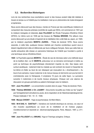 36
3.2. Recherches Historiques
Lors de nos recherches nous souhaitions savoir si des travaux avaient déjà été réalisés à
travers le temps ou si l’intérêt pour la méditation n’est qu’un phénomène de mode émergeant
et éphémère.
Nous avons découvert que des travaux, menés en France par des scientifiques médecins et
comportant des mesures précises (contrôle de sujets par EEG), ont commencé en 1931 par
le médecin biologiste et indianiste Jean FILLIOZAT de l’École Française d’Extrême Orient
(EFEO), lui même suivi en 1936 par les travaux de Thérèse BROSSE. Par ailleurs nous
avons découvert qu’une étude s’inspirant de la méditation Zen a été faite au Japon, en 1920,
par le médecin psychiatre MORITA (AURIOL - Thèse de doctorat 1970). Nous avons
associés, à cette liste, quelques travaux réalisés par d’autres occidentaux quand ceux-ci
étaient régulièrement cités et référencés par leurs collègues français. Sans que cette liste se
veuille exhaustive elle dresse un panorama historique de l’intérêt que l’occident a porté à
une technique venue d’Extrême-Orient.
1920 : le Psychiatre japonais MORITA – Étude de cas de névroses selon une méthode issue
de la tradition Zen. Le Dr MORITA, précurseur en ce domaine commençait à mettre au
point sa technique de psychothérapie directement inspirée du Zen. Ses bases sont
surtout ascétiques : isolement total du malade qui est contraint de revenir à l'essentiel de
lui-même et d'aller au bout de son désespoir par évacuation du « divertissement ». Au
bout d’une semaine, il peut s’adonner à de menus travaux et doit écrire son journal dont il
s’entretiendra avec le thérapeute. Il emploiera 15 jours de cette façon. La quinzaine
suivante il s’adonnera à de lourds travaux physiques. Chaque soir une séance de
discussion en groupe permettra au patient d’échanger avec le médecin.
1931 : Jean FILLIOZAT – La concentration oculaire dans le yoga. Thèse de doctorat, Paris.
1936 : Thérèse BROSSE et Ch. LAUBRY - Documents recueillis aux Indes sur les "yogins"
par l'enregistrement simultané du pouls, de la respiration et de l'électroencéphalogramme.
Presse médicale n° 83 - 14 - X - 1936.
1948 : Maryse CHOISY - Yoga et psychanalyse. Ed Mont Blanc.
1953 : M-N DAS, H. GASTAUT – Variations de l’activité électrique du cerveau, du cœur et
des muscles squelettiques au cours de la méditation et de l’extase yogique.
Conditionnement et réactivité en électroencéphalographie, Paris, Masson, 1957, p. 211-
218
1960 : Jean FILLIOZAT et J. BRUNO, Yoga et Trainings autogène, Critique.
 