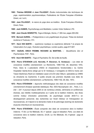 37
1963 : Thérèse BROSSE et Jean FILLIOZAT, Études instrumentales des techniques de
yoga, expérimentation psychosomatique, Publications de l’École Française d’Extrême-
Orient, vol. I et II,
1963 : Jean FILLIOZAT, la nature du yoga dans sa tradition, École Française d’Extrême-
Orient, Paris.
1965 : Jack HUBER, Psychotherapy and Meditation, London Victor Gollancz LTD.
1969 : Jean Claude HENROTTE, Yoga et Biologie, Atome, n° 265 mai, pages 283-292.
1970 : Bernard AURIOL – Prolégomènes à une yogathérapie de groupe. Thèse de doctorat
soutenue à Toulouse, n°51.
1971 : Henri NHI BARTE – expérience mystique ou expérience délirante ? (à propos de
l’observation d’un yogi), Évolution psychiatrique, numéro quatre, page 817-827.
1971 : SUZUKI, ERICH FROMM, RICHARD de MARTINO, – Bouddhisme Zen et
Psychanalyse, PUF, Paris.
1972 : Henri NHI BARTE – Yoga et Psychiatrie, Éd. De la tête de feuille.
1972 : Pierre ETEVENON (J.G. Henrotte, P. Etevenon, G. Verdeaux) – Les états de
conscience modifiés volontairement. La Recherche, 1099-1102, 29, décembre 1972,
Paris. Dans le « Laboratoire d’EEG et d’explorations fonctionnelles » du Centre
Hospitalier Sainte-Anne (dirigé par le Dr Verdeaux), il enregistre en EEG le moine zen
Taisen Deshimaru Roshi en méditation zazen et le Dr Lilian Silburn, spécialiste au CNRS
du shivaïsme du Cachemire. Il publie ensuite ces premiers résultats (Les états de
conscience modifiés volontairement, La Recherche, 1099-1102, 29, Déc. 1972 ;
1973 : Pierre ETEVENON – Approche méthodologique des états de conscience modifiés
volontairement (Analyse spectrale statistique). Rev. EEG Neurophysiol. clin. , Paris, 3, 2,
232 – 237. Il poursuit depuis 2000 en de nombreux articles, séminaires et conférences
diverses, ses intérêts multidisciplinaires où il parle de la tradition Indienne, des rêves
comme moteur d’évolution personnelle, de psychologie sociale (M.B.T.I.) en
développement personnel, des recherches sur l’éveil intérieur et l’introspection en
neurosciences, et il répond à la demande d’aide et de patronage (tutoring) de doctorants
et jeunes chercheurs en neurosciences.
1974 : Pierre ETEVENON : Étude comparée des états de conscience dans la tradition
Indienne. 17-20, La Vie Médicale, 55, n° spécial : yoga et relaxation, Paris. Les états de
conscience dans la tradition indienne, 23-29, La Vie Médicale, 55, n°spécial : yoga et
relaxation, Paris.
 