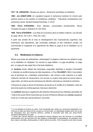 38
1977 : W. JONHSTON - Musique du silence – Recherche scientifique et méditation.
1982 : Jon KABAT-ZINN, An outpatient program in behavioral medicine for chronic pain
patients based on the practice of mindfulness meditation : Theoretical considerations and
preliminary results. General Hospital Psychiatry, 4, 33-47.
1994 : Pierre ETEVENON – Éveil, attention, concentration…transformation, Revue
Française de yoga, 9, Dhâranâ, 91-103, Paris.
1999 : Pierre ETEVENON – Les états de conscience dans la tradition indienne, Les Carnets
du yoga, 29-32, 197, U.N.Y., Paris, fev.-mars
A partir des années 80 et avec le développement des neurosciences cognitives, des
chercheurs, des laboratoires, des universités publiques et des institutions privées ont
commencées à s’organiser et à approfondir les effets du yoga et de la méditation sur le
psychisme.
3.3. Méditation et Cultures
Notons que toutes les philosophies, sotériologies6
et religions indiennes ont adopté le yoga
ou la méditation en l’adaptant. On connaît un yoga tibétain, un yoga bouddhiste, un yoga
jaïn, un yoga juif, des yogas Zen et de toute obédience.
Le Taoïsme ancien utilisait des techniques corporelles destinées à acquérir l’immortalité
(« rétention du souffle le temps de mille respirations ») Pour FILLIOZAT (1943), il est évident
que la technique de « respiration embryonnaire » des chinois si elle s’associe à la vieille
médecine chinoise de l’acupuncture n’en est pas un produit mais prend sa source dans le
yoga indien, de même que les techniques de rétention séminale qui viendrait du tantrisme.
L'influence du yoga en terme de technique de travail sur le souffle et la méditation, dans les
arts et les sports de combat japonais n’est plus à démontrer.
Le soufisme islamique a également été fortement influencé par les méthodes spirituelles de
l 'Inde et les aurait même transmises par sa zone d'influence ibérique aux carmes espagnols
et par là, à l’ordre des carmes déchaux7
tout entier.
6
Le mot désigne la doctrine du salut. C'est l'ensemble des vérités qui concernent l'application aux
hommes du salut que Jésus-Christ a acquis au monde entier. La sotériologie englobe donc tout ce qui
est nécessaire pour que l'homme pécheur, racheté et réconcilié avec Dieu par Jésus-Christ,
parvienne effectivement au salut
7
L’Ordre des Carmes déchaux (ou simplement carmes déchaux pour les hommes ou carmélites
déchaussées pour les femmes) sont des religieux contemplatifs et apostoliques. Ils partagent avec
leurs sœurs carmélites déchaussées le même rythme de prière. S’ils consacrent ainsi deux heures
 