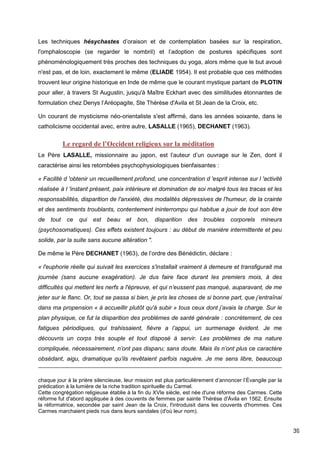 39
Les techniques hésychastes d’oraison et de contemplation basées sur la respiration,
l'omphaloscopie (se regarder le nombril) et l’adoption de postures spécifiques sont
phénoménologiquement très proches des techniques du yoga, alors même que le but avoué
n'est pas, et de loin, exactement le même (ELIADE 1954). Il est probable que ces méthodes
trouvent leur origine historique en Inde de même que le courant mystique partant de PLOTIN
pour aller, à travers St Augustin, jusqu'à Maître Eckhart avec des similitudes étonnantes de
formulation chez Denys l’Aréopagite, Ste Thérèse d'Avila et St Jean de la Croix, etc.
Un courant de mysticisme néo-orientaliste s'est affirmé, dans les années soixante, dans le
catholicisme occidental avec, entre autre, LASALLE (1965), DECHANET (1963).
Le regard de l’Occident religieux sur la méditation
Le Père LASALLE, missionnaire au japon, est l’auteur d’un ouvrage sur le Zen, dont il
caractérise ainsi les retombées psychophysiologiques bienfaisantes :
« Facilité d 'obtenir un recueillement profond, une concentration d 'esprit intense sur l 'activité
réalisée à l 'instant présent, paix intérieure et domination de soi malgré tous les tracas et les
responsabilités, disparition de l'anxiété, des modalités dépressives de l'humeur, de la crainte
et des sentiments troublants, contentement ininterrompu qui habitue a jouir de tout son être
de tout ce qui est beau et bon, disparition des troubles corporels mineurs
(psychosomatiques). Ces effets existent toujours : au début de manière intermittente et peu
solide, par la suite sans aucune altération ".
De même le Père DECHANET (1963), de l’ordre des Bénédictin, déclare :
« l'euphorie réelle qui suivait les exercices s'installait vraiment à demeure et transfigurait ma
journée (sans aucune exagération). Je dus faire face durant les premiers mois, à des
difficultés qui mettent les nerfs a l'épreuve, et qui n’eussent pas manqué, auparavant, de me
jeter sur le flanc. Or, tout se passa si bien, je pris les choses de si bonne part, que j’entraînai
dans ma propension « à accueillir plutôt qu'à subir » tous ceux dont j’avais la charge. Sur le
plan physique, ce fut la disparition des problèmes de santé générale : concrètement, de ces
fatigues périodiques, qui trahissaient, fièvre a l’appui, un surmenage évident. Je me
découvris un corps très souple et tout disposé à servir. Les problèmes de ma nature
compliquée, nécessairement, n’ont pas disparu; sans doute. Mais ils n’ont plus ce caractère
obsédant, aigu, dramatique qu’ils revêtaient parfois naguère. Je me sens libre, beaucoup
chaque jour à la prière silencieuse, leur mission est plus particulièrement d’annoncer l’Évangile par la
prédication à la lumière de la riche tradition spirituelle du Carmel.
Cette congrégation religieuse établie à la fin du XVIe siècle, est née d'une réforme des Carmes. Cette
réforme fut d'abord appliquée à des couvents de femmes par sainte Thérèse d'Ávila en 1562. Ensuite
la réformatrice, secondée par saint Jean de la Croix, l'introduisit dans les couvents d'hommes. Ces
Carmes marchaient pieds nus dans leurs sandales (d'où leur nom).
 