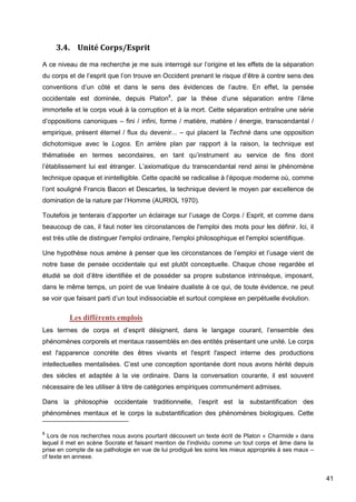 41
3.4. Unité Corps/Esprit
A ce niveau de ma recherche je me suis interrogé sur l’origine et les effets de la séparation
du corps et de l’esprit que l’on trouve en Occident prenant le risque d’être à contre sens des
conventions d’un côté et dans le sens des évidences de l’autre. En effet, la pensée
occidentale est dominée, depuis Platon8
, par la thèse d’une séparation entre l’âme
immortelle et le corps voué à la corruption et à la mort. Cette séparation entraîne une série
d’oppositions canoniques – fini / infini, forme / matière, matière / énergie, transcendantal /
empirique, présent éternel / flux du devenir... – qui placent la Technè dans une opposition
dichotomique avec le Logos. En arrière plan par rapport à la raison, la technique est
thématisée en termes secondaires, en tant qu’instrument au service de fins dont
l’établissement lui est étranger. L’axiomatique du transcendantal rend ainsi le phénomène
technique opaque et inintelligible. Cette opacité se radicalise à l’époque moderne où, comme
l’ont souligné Francis Bacon et Descartes, la technique devient le moyen par excellence de
domination de la nature par l’Homme (AURIOL 1970).
Toutefois je tenterais d’apporter un éclairage sur l’usage de Corps / Esprit, et comme dans
beaucoup de cas, il faut noter les circonstances de l'emploi des mots pour les définir. Ici, il
est très utile de distinguer l'emploi ordinaire, l'emploi philosophique et l'emploi scientifique.
Une hypothèse nous amène à penser que les circonstances de l’emploi et l’usage vient de
notre base de pensée occidentale qui est plutôt conceptuelle. Chaque chose regardée et
étudié se doit d’être identifiée et de posséder sa propre substance intrinsèque, imposant,
dans le même temps, un point de vue linéaire dualiste à ce qui, de toute évidence, ne peut
se voir que faisant parti d’un tout indissociable et surtout complexe en perpétuelle évolution.
Les différents emplois
Les termes de corps et d’esprit désignent, dans le langage courant, l’ensemble des
phénomènes corporels et mentaux rassemblés en des entités présentant une unité. Le corps
est l'apparence concrète des êtres vivants et l'esprit l'aspect interne des productions
intellectuelles mentalisées. C’est une conception spontanée dont nous avons hérité depuis
des siècles et adaptée à la vie ordinaire. Dans la conversation courante, il est souvent
nécessaire de les utiliser à titre de catégories empiriques communément admises.
Dans la philosophie occidentale traditionnelle, l’esprit est la substantification des
phénomènes mentaux et le corps la substantification des phénomènes biologiques. Cette
8
Lors de nos recherches nous avons pourtant découvert un texte écrit de Platon « Charmide » dans
lequel il met en scène Socrate et faisant mention de l’individu comme un tout corps et âme dans la
prise en compte de sa pathologie en vue de lui prodigué les soins les mieux appropriés à ses maux –
cf texte en annexe.
 