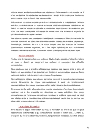 42
attitude répond au classique dualisme des substances. Cette conception est erronée, car il
n’est pas légitime de substantifier les phénomènes. L'emploi à titre ontologique des termes
empiriques de corps et d'esprit n'est pas recevable.
Fréquemment on assiste au mélange de la conception ordinaire et philosophique. Le corps
est alors considéré comme un objet de substance matérielle saisissable concrètement et
l’esprit un objet de substance spirituelle se manifestant subjectivement. Nous pensons que
c’est une erreur conceptuelle qui engage la pensée dans une impasse et engendre le
problème insoluble du rapport des deux.
Les sciences, quant à elles, considèrent des objets de connaissance. À la notion ordinaire de
corps se substituent les objets des différentes sciences biologiques (anatomie, physiologie,
immunologie, biochimie, etc.) et à la notion d’esprit ceux des sciences de l’homme
(psychanalyse, sciences cognitives, etc.). Ces objets épistémiques sont radicalement
différents des notions ordinaires, comme des notions philosophiques de corps et d’esprit.
Posture complexe
Tout au long de nos recherches nous tenterons d’éviter, le plus possible, d’utiliser les notions
de corps et d’esprit qui n’apportent que confusion et engendrent des difficultés
conceptuelles.
Nous soutenons que le problème philosophique classique des rapports entre le corps et
l’esprit, est sans solution. Il se résout par son éviction et sa reformulation sous une forme
rationnelle légitime, celle du rapport entre niveaux d'organisation.
Notre philosophie intégrée aux sciences permet de concevoir le rapport désigné ci-dessus
comme l’émergence du niveau représentationnel à partir du fonctionnement
neurosignalétique des réseaux neuronaux qui font partie intégrante du niveau biologique.
Émergence signifie qu'il y a formation d'une nouvelle organisation, d'un niveau de complexité
supérieur, qui a des propriétés non réductibles au niveau précédent. Une bonne
compréhension de l’émergence permettra de remplacer le problème corps-esprit par celui
des relations entre le neurobiologique et le représentationnel, c’est à dire, du point de vue
observable, entre émotions et phénomènes.
La pratique d’exercices
Nous l’avons vu depuis l’introduction au yoga, la méditation est loin de ce que l’on peut
raconter dans certains média et qui se résumerait à « s’assoir et ne rien faire… », même si,
d’un point du vue d’un observateur extérieur, l’argument soit implacable. En effet, chacun
 