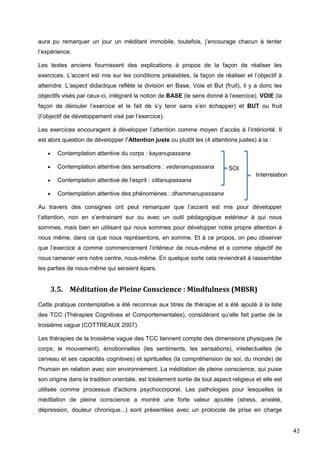 43
aura pu remarquer un jour un méditant immobile, toutefois, j’encourage chacun à tenter
l’expérience.
Les textes anciens fournissent des explications à propos de la façon de réaliser les
exercices. L’accent est mis sur les conditions préalables, la façon de réaliser et l’objectif à
atteindre. L’aspect didactique reflète la division en Base, Voie et But (fruit), il y a donc les
objectifs visés par ceux-ci, intégrant la notion de BASE (le sens donné à l’exercice), VOIE (la
façon de dérouler l’exercice et le fait de s’y tenir sans s’en échapper) et BUT ou fruit
(l’objectif de développement visé par l’exercice).
Les exercices encouragent à développer l’attention comme moyen d’accès à l’intériorité. Il
est alors question de développer l’Attention juste ou plutôt les (4 attentions justes) à la :
 Contemplation attentive du corps : kayanupassana
 Contemplation attentive des sensations : vedananupassana
 Contemplation attentive de l’esprit : cittanupassana
 Contemplation attentive des phénomènes : dhammanupassana
Au travers des consignes ont peut remarquer que l’accent est mis pour développer
l’attention, non en s’entrainant sur ou avec un outil pédagogique extérieur à qui nous
sommes, mais bien en utilisant qui nous sommes pour développer notre propre attention à
nous même, dans ce que nous représentons, en somme. Et à ce propos, on peu observer
que l’exercice a comme commencement l’intérieur de nous-même et a comme objectif de
nous ramener vers notre centre, nous-même. En quelque sorte cela reviendrait à rassembler
les parties de nous-même qui seraient épars.
3.5. Méditation de Pleine Conscience : Mindfulness (MBSR)
Cette pratique contemplative a été reconnue aux titres de thérapie et a été ajouté à la liste
des TCC (Thérapies Cognitives et Comportementales), considérant qu’elle fait partie de la
troisième vague (COTTREAUX 2007).
Les thérapies de la troisième vague des TCC tiennent compte des dimensions physiques (le
corps, le mouvement), émotionnelles (les sentiments, les sensations), intellectuelles (le
cerveau et ses capacités cognitives) et spirituelles (la compréhension de soi, du monde) de
l'humain en relation avec son environnement. La méditation de pleine conscience, qui puise
son origine dans la tradition orientale, est totalement sortie de tout aspect religieux et elle est
utilisée comme processus d'actions psychocorporel. Les pathologies pour lesquelles la
méditation de pleine conscience a montré une forte valeur ajoutée (stress, anxiété,
dépression, douleur chronique...) sont présentées avec un protocole de prise en charge
SOI
Interrelation
 