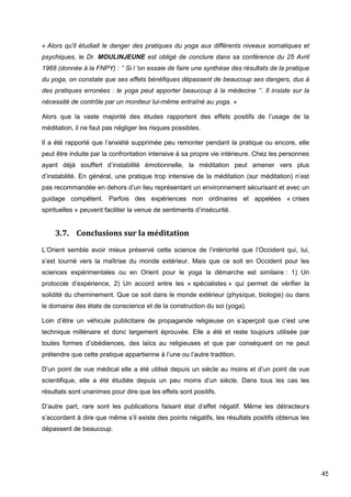 45
« Alors qu'il étudiait le danger des pratiques du yoga aux différents niveaux somatiques et
psychiques, le Dr. MOULINJEUNE est obligé de conclure dans sa conférence du 25 Avril
1968 (donnée à la FNPY) : ‘’ Si l 'on essaie de faire une synthèse des résultats de la pratique
du yoga, on constate que ses effets bénéfiques dépassent de beaucoup ses dangers, dus à
des pratiques erronées : le yoga peut apporter beaucoup à la médecine ‘’. Il insiste sur la
nécessité de contrôle par un moniteur lui-même entraîné au yoga. »
Alors que la vaste majorité des études rapportent des effets positifs de l’usage de la
méditation, il ne faut pas négliger les risques possibles.
Il a été rapporté que l’anxiété supprimée peu remonter pendant la pratique ou encore, elle
peut être induite par la confrontation intensive à sa propre vie intérieure. Chez les personnes
ayant déjà souffert d’instabilité émotionnelle, la méditation peut amener vers plus
d’instabilité. En général, une pratique trop intensive de la méditation (sur méditation) n’est
pas recommandée en dehors d’un lieu représentant un environnement sécurisant et avec un
guidage compétent. Parfois des expériences non ordinaires et appelées « crises
spirituelles » peuvent faciliter la venue de sentiments d’insécurité.
3.7. Conclusions sur la méditation
L’Orient semble avoir mieux préservé cette science de l’intériorité que l’Occident qui, lui,
s’est tourné vers la maîtrise du monde extérieur. Mais que ce soit en Occident pour les
sciences expérimentales ou en Orient pour le yoga la démarche est similaire : 1) Un
protocole d’expérience, 2) Un accord entre les « spécialistes » qui permet de vérifier la
solidité du cheminement. Que ce soit dans le monde extérieur (physique, biologie) ou dans
le domaine des états de conscience et de la construction du soi (yoga).
Loin d’être un véhicule publicitaire de propagande religieuse on s’aperçoit que c’est une
technique millénaire et donc largement éprouvée. Elle a été et reste toujours utilisée par
toutes formes d’obédiences, des laïcs au religieuses et que par conséquent on ne peut
prétendre que cette pratique appartienne à l’une ou l’autre tradition.
D’un point de vue médical elle a été utilisé depuis un siècle au moins et d’un point de vue
scientifique, elle a été étudiée depuis un peu moins d’un siècle. Dans tous les cas les
résultats sont unanimes pour dire que les effets sont positifs.
D’autre part, rare sont les publications faisant état d’effet négatif. Même les détracteurs
s’accordent à dire que même s’il existe des points négatifs, les résultats positifs obtenus les
dépassent de beaucoup.
 