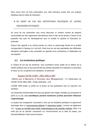 46
Nous avons donc de forte présomption que cette technique puisse être une pratique
bénéfique dans le cadre de l’éducation.
4. LE POINT DE VUE DES INSTITUTIONS POLITIQUES ET AUTRES
ORGANISMES ÉTATIQUES
Au cours de nos recherches nous avons découvert un certains nombre de rapports
commandités par des organismes internationaux dont le rôle est de penser à l’avenir et de
présenter des axes de développement pour la société en général et l’éducation en
particulier.
Chacun des rapports a eu comme parrain au moins un personnage illustre de la société
correspondant à l’époque où il est écrit. Dans tous les cas des spécialistes des différentes
disciplines interrogées à titre consultatif ont apportés leurs contributions à l’élaboration de
ces rapports.
4.1. Les institutions politique
A l’origine de cet axe de recherche, nous souhaitions savoir quelle est la relation de la
sphère politique avec ce que pourrait être les activités associées à la relaxation ou favorisant
le retour sur soi, en général et la méditation, en particulier.
Rapport OCDE CERI* : 2002, 2004 et 2007
(*Centre pour la Recherche et l'Innovation dans l'Enseignement) - © L’Observateur de
l’OCDE, N°242, Mars 2004 : Ondes cérébrales – p16
L’OCDE CERI publie un article sur la teneur de ses publications pour en exprimer une
synthèse :
Les empreintes émotionnelles font plus que générer des images mentales qui provoquent la
peine ou la joie. Les scientifiques pensent maintenant qu’elles pourraient influencer
l’apprentissage.
La plupart des enseignants s’accordent à dire que les étudiants participent et apprennent
davantage dans un environnement détendu et néanmoins motivé. L’inverse est également
vrai : la peur ou l’anxiété peut inhiber l’apprentissage et les résultats scolaires. Mais il ne
suffit pas de se pencher uniquement sur l’environnement de la salle de classe. Les
neuroscientifiques croient savoir pourquoi.
 