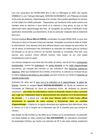 47
Lors d’un symposium de l’OCDE-CERI tenu à Ulm en Allemagne en 2003, des experts
(RIMMELE U, univ Tübingen Allemagne, SERVAN-SCHREIBER D, univ Pittsburg) ont étudié
le lien entre les émotions, l’apprentissage et le cerveau. Deux parties spécifiques du cerveau
ont fait l’objet d’un intérêt particulier : l’hippocampe, qui fonctionne entre autres comme une
interface entre la mémoire à court terme et la mémoire à long terme, et joue un rôle
déterminant dans l’apprentissage des faits ; et l’amygdale, qui participe à l’attribution d’une
signification émotionnelle aux événements, et est en particulier impliquée dans le traitement
de la peur.
Comme l’explique Bruno DELLA CHIESA, coordinateur du projet OCDE-CERI, si vous vous
retrouvez en face d’un taureau furieux par exemple, l’amygdale va prendre le relais et inhiber
le raisonnement. Vous devenez ainsi plus efficace lorsque vous essayez de vous enfuir. En
cas de stress, la transmission des informations au néocortex (la matière grise du cerveau)
est bloquée ou se fait au minimum de manière anormale ou incomplète. Plus tard, vous
pourrez vous souvenir d’avoir affronté l’animal, mais oublier ce qui s’est passé
immédiatement avant ou après.
Les animaux dangereux sont rares dans les salles de classe, mais ils ont leurs contreparties
émotionnelles, comme les professeurs, les autres étudiants ou les outils d’apprentissage
eux-mêmes, par exemple des manuels ou des ordinateurs. Des influences extérieures
négatives, telles que l’éclatement de la famille, le terrorisme, la violence sur le terrain de jeu
et même l’influence des loisirs ou des médias, peuvent s’exercer sur l’enfant et perturber sa
stabilité émotionnelle.
Autrement dit, alors que la peur nuit à la motivation et à l’apprentissage, le plaisir les
favorise. Comme l’a souligné David SERVAN-SCHREIBER, de l’École de médecine de
l’Université de Pittsburgh au cours du symposium d’Ulm, les étudiants ne peuvent
simplement « pas traiter les informations comme le demande l’école si nous n’arrivons
pas à agir sur l’interaction entre le déclenchement des émotions et le fonctionnement
du cerveau ». Il a ajouté que « ce que nous faisons subir à notre corps affecte
directement la capacité de notre cerveau à fonctionner dans un contexte
d’apprentissage ». D’après lui, le régime alimentaire peut également être déterminant, dans
la mesure où il est à l’origine de la fabrication des 20 % d’acides gras que contient le
cerveau.
Des études ont été menées sur les effets de la nutrition sur le comportement, en particulier
une étude réalisée en milieu carcéral par Alex RICHARDSON, du Laboratoire universitaire
de physiologie d’Oxford, qui montre une réduction de 35 % des actes violents simplement
 