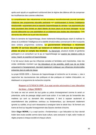 48
après avoir ajouté un supplément nutritionnel dans le régime des détenus afin de compenser
les insuffisances des cuisines collectives.
La compréhension des mécanismes et des processus neurofonctionnels pourrait permettre
d’élaborer des programmes éducatifs pertinents qui contribueraient à former l’intelligence
émotionnelle, augmentant ainsi la capacité d’apprentissage du cerveau. Les apprenants plus
lents pourraient être formés en étant libérés de leurs peurs et de leurs blocages, ce qui
pourrait déboucher sur une assimilation et un traitement plus faciles des informations. Cela
demande des efforts de la part des éducateurs.
Dans le domaine de l’apprentissage, divers traitements thérapeutiques visant à maîtriser le
stress et à améliorer l’intelligence et la stabilité émotionnelles commencent à être incorporés
dans certains programmes scolaires. Le gouvernement britannique a récemment
identifié 25 services éducatifs qui testeront et mettront en œuvre des programmes
pilotes de prise en compte des émotions. Au Danemark, plusieurs écoles et garderies
participent à un consortium sur le jeu et l’apprentissage qui explore les relations entre le
corps, l’esprit, la cognition et l’apprentissage.
Il ne fait aucun doute que les influences sociales et familiales sont importantes, mais nos
ondes cérébrales montrent que les éducateurs et les autorités, plutôt que de se limiter
uniquement à l’enseignement, devraient également s’attaquer aux influences émotionnelles
présentes dans la salle de classe.
Le projet OCDE-CERI, « Sciences de l’apprentissage et recherche sur le cerveau », vise à
rapprocher les neurosciences des politiques et des pratiques en matière d’éducation, en
établissant un programme de recherche conjointe.
Rapport à l’UNESCO 1999 : Les sept savoirs nécessaires à une éducation
du futur – Edgar MORIN
Ce texte se veut en amont de tout guide ou précis d’enseignement comme le serait un
préambule, sorte de passage obligé avant toute action. Il ne traite pas de l’ensemble des
matières qui sont ou devraient être enseignées. Il tient à exposer seulement et
essentiellement des problèmes centraux ou fondamentaux, qui demeurent totalement
ignorés ou oubliés, et qui sont nécessaires à enseigner dans le siècle futur. Ils forment une
trame de fond sur laquelle l'enseignement des Savoirs viendrait s'inscrire.
Selon Edgar MORIN, il y a sept savoirs « fondamentaux » que l’éducation du futur devrait
traiter dans toute société comme dans toute culture, sans exclusive ni rejet, selon modes et
règles propres à chaque société et chaque culture.
 