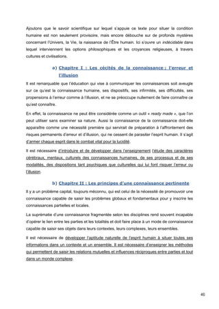 49
Ajoutons que le savoir scientifique sur lequel s’appuie ce texte pour situer la condition
humaine est non seulement provisoire, mais encore débouche sur de profonds mystères
concernant l’Univers, la Vie, la naissance de l’Être humain. Ici s’ouvre un indécidable dans
lequel interviennent les options philosophiques et les croyances religieuses, à travers
cultures et civilisations.
a) Chapitre I : Les cécités de la connaissance ; l’erreur et
l’illusion
Il est remarquable que l’éducation qui vise à communiquer les connaissances soit aveugle
sur ce qu’est la connaissance humaine, ses dispositifs, ses infirmités, ses difficultés, ses
propensions à l’erreur comme à l’illusion, et ne se préoccupe nullement de faire connaître ce
qu’est connaître.
En effet, la connaissance ne peut être considérée comme un outil « ready made », que l’on
peut utiliser sans examiner sa nature. Aussi la connaissance de la connaissance doit-elle
apparaître comme une nécessité première qui servirait de préparation à l’affrontement des
risques permanents d’erreur et d’illusion, qui ne cessent de parasiter l’esprit humain. Il s’agit
d’armer chaque esprit dans le combat vital pour la lucidité.
Il est nécessaire d’introduire et de développer dans l’enseignement l’étude des caractères
cérébraux, mentaux, culturels des connaissances humaines, de ses processus et de ses
modalités, des dispositions tant psychiques que culturelles qui lui font risquer l’erreur ou
l’illusion.
b) Chapitre II : Les principes d’une connaissance pertinente
Il y a un problème capital, toujours méconnu, qui est celui de la nécessité de promouvoir une
connaissance capable de saisir les problèmes globaux et fondamentaux pour y inscrire les
connaissances partielles et locales.
La suprématie d’une connaissance fragmentée selon les disciplines rend souvent incapable
d’opérer le lien entre les parties et les totalités et doit faire place à un mode de connaissance
capable de saisir ses objets dans leurs contextes, leurs complexes, leurs ensembles.
Il est nécessaire de développer l’aptitude naturelle de l’esprit humain à situer toutes ses
informations dans un contexte et un ensemble. Il est nécessaire d’enseigner les méthodes
qui permettent de saisir les relations mutuelles et influences réciproques entre parties et tout
dans un monde complexe.
 