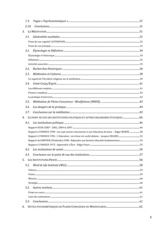 5
2.9. Yogas « Psychosomatiques ».........................................................................................................................31
2.10. Conclusions.........................................................................................................................................................31
3. LA MÉDITATION.....................................................................................................................................................31
3.1. Généralités sociétales.......................................................................................................................................31
Point de vue cognitif, l’ATTENTION........................................................................................................................................................32
Point de vue pratique.....................................................................................................................................................................................33
3.1. Étymologie et Définition.................................................................................................................................34
Étymologie et Historique..............................................................................................................................................................................34
Définition .............................................................................................................................................................................................................35
Activités associées...........................................................................................................................................................................................35
3.2. Recherches Historiques ...................................................................................................................................36
3.3. Méditation et Cultures.....................................................................................................................................38
Le regard de l’Occident religieux sur la méditation ........................................................................................................................39
3.4. Unité Corps/Esprit.............................................................................................................................................41
Les différents emplois....................................................................................................................................................................................41
Posture complexe.............................................................................................................................................................................................42
La pratique d’exercices..................................................................................................................................................................................42
3.5. Méditation de Pleine Conscience : Mindfulness (MBSR) ..................................................................43
3.6. Les dangers de la pratique.............................................................................................................................44
3.7. Conclusions sur la méditation......................................................................................................................45
4. LE POINT DE VUE DES INSTITUTIONS POLITIQUES ET AUTRES ORGANISMES ÉTATIQUES...........................46
4.1. Les institutions politique ................................................................................................................................46
Rapport OCDE CERI* : 2002, 2004 et 2007.........................................................................................................................................46
Rapport à l’UNESCO 1999 : Les sept savoirs nécessaires à une éducation du futur – Edgar MORIN .....................48
Rapport à l’UNESCO 1996 : L'éducation : un trésor est caché dedans – Jacques DELORS ...........................................52
Rapport de JOMTIEN (Thaïlande) 1990 : Répondre aux besoins éducatifs fondamentaux.........................................54
Rapport à l’UNESCO 1972 : Apprendre à Être - Edgar Faure .....................................................................................................55
4.2. Les institutions de santé..................................................................................................................................56
4.3. Conclusion sur le point de vue des institutions.....................................................................................57
5. LES INSTITUTIONS PRIVÉS ...................................................................................................................................58
5.1. Mind & Life Institute (MLI)............................................................................................................................58
Valeurs...................................................................................................................................................................................................................59
Vision .....................................................................................................................................................................................................................59
Mission..................................................................................................................................................................................................................60
Stratégie................................................................................................................................................................................................................60
5.2. Autres instituts....................................................................................................................................................61
Projet en cours...................................................................................................................................................................................................61
Liste des institutions ......................................................................................................................................................................................61
5.3. Conclusions............................................................................................................................................................61
6. OUTILS PSYCHOMÉTRIQUES DE PLEINE CONSCIENCE OU MINDFULNESS.....................................................62
 