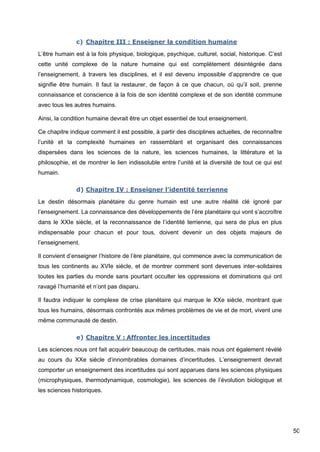 50
c) Chapitre III : Enseigner la condition humaine
L’être humain est à la fois physique, biologique, psychique, culturel, social, historique. C’est
cette unité complexe de la nature humaine qui est complètement désintégrée dans
l’enseignement, à travers les disciplines, et il est devenu impossible d’apprendre ce que
signifie être humain. Il faut la restaurer, de façon à ce que chacun, où qu’il soit, prenne
connaissance et conscience à la fois de son identité complexe et de son identité commune
avec tous les autres humains.
Ainsi, la condition humaine devrait être un objet essentiel de tout enseignement.
Ce chapitre indique comment il est possible, à partir des disciplines actuelles, de reconnaître
l’unité et la complexité humaines en rassemblant et organisant des connaissances
dispersées dans les sciences de la nature, les sciences humaines, la littérature et la
philosophie, et de montrer le lien indissoluble entre l’unité et la diversité de tout ce qui est
humain.
d) Chapitre IV : Enseigner l’identité terrienne
Le destin désormais planétaire du genre humain est une autre réalité clé ignoré par
l’enseignement. La connaissance des développements de l’ère planétaire qui vont s’accroître
dans le XXIe siècle, et la reconnaissance de l’identité terrienne, qui sera de plus en plus
indispensable pour chacun et pour tous, doivent devenir un des objets majeurs de
l’enseignement.
Il convient d’enseigner l’histoire de l’ère planétaire, qui commence avec la communication de
tous les continents au XVIe siècle, et de montrer comment sont devenues inter-solidaires
toutes les parties du monde sans pourtant occulter les oppressions et dominations qui ont
ravagé l’humanité et n’ont pas disparu.
Il faudra indiquer le complexe de crise planétaire qui marque le XXe siècle, montrant que
tous les humains, désormais confrontés aux mêmes problèmes de vie et de mort, vivent une
même communauté de destin.
e) Chapitre V : Affronter les incertitudes
Les sciences nous ont fait acquérir beaucoup de certitudes, mais nous ont également révélé
au cours du XXe siècle d’innombrables domaines d’incertitudes. L’enseignement devrait
comporter un enseignement des incertitudes qui sont apparues dans les sciences physiques
(microphysiques, thermodynamique, cosmologie), les sciences de l’évolution biologique et
les sciences historiques.
 