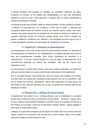 51
Il faudrait enseigner des principes de stratégie, qui permettent d’affronter les aléas,
l’inattendu et l’incertain, et de modifier leur développement, en vertu des informations
acquises en cours de route. Il faut apprendre à naviguer dans un océan d’incertitudes à
travers des archipels de certitude.
La formule du poète grec Euripide, vieille de vingt-cinq siècles, est plus actuelle que jamais:
« L’attendu ne s’accomplit pas, et à l’inattendu un dieu ouvre la porte ». L’abandon des
conceptions déterministes de l’histoire humaine qui croyaient pouvoir prédire notre futur,
l’examen des grands événements et accidents de notre siècle qui furent tous inattendus, le
caractère désormais inconnu de l’aventure humaine doivent nous inciter à préparer les
esprits à s’attendre à l’inattendu pour l’affronter. Il est nécessaire que tous ceux qui ont la
charge d’enseigner se portent aux avant-postes de l’incertitude de nos temps.
f) Chapitre VI : Enseigner la compréhension
La compréhension, est à la fois moyen et fin de la communication humaine. Or, l’éducation à
la compréhension est absente de nos enseignements. La planète nécessite dans tous les
sens des compréhensions mutuelles. Étant donné l’importance de l’éducation à la
compréhension, à tous les niveaux éducatifs et à tous les âges, le développement de la
compréhension nécessite une réforme des mentalités. Telle doit être l’œuvre pour
l’éducation du futur.
La compréhension mutuelle entre humains, aussi bien proches qu’étrangers, est désormais
vitale pour que les relations humaines sortent de leur état barbare d’incompréhension.
D’où la nécessité d’étudier l’incompréhension, dans ses racines, ses modalités et ses effets.
Une telle étude est d’autant plus nécessaire qu’elle porterait, non sur les symptômes, mais
sur les causes des racismes, xénophobies, mépris. Elle constituerait en même temps une
des bases les plus sûres de l’éducation pour la paix, à laquelle nous sommes attachés par
fondation et vocation.
g) Chapitre VII : L’éthique du genre humain
L’enseignement doit amener à une « anthropo-éthique » par la considération du caractère
ternaire de la condition humaine, qui est d’être à la fois Individu,Société etEspèce. Dans
ce sens, l’éthique individu/espèce nécessite un contrôle mutuel de la société par l’individu et
de l’individu par la société, c’est-à-dire la démocratie; l’éthique individu / espèce appelle au
XXIe siècle la citoyenneté terrestre.
L’éthique ne saurait être enseignée par des leçons de morale. Elle doit se former dans les
esprits à partir de la conscience que l’humain est à la fois individu, partie d’une société,
partie d’une espèce et surtout partie d'un tout.
 