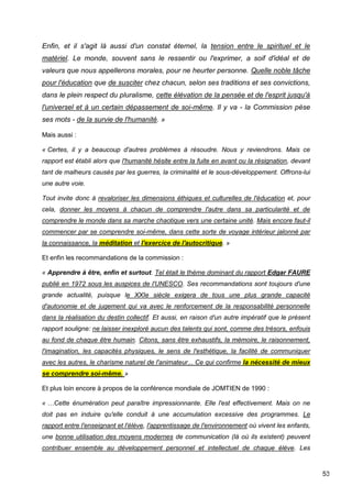 53
Enfin, et il s'agit là aussi d'un constat éternel, la tension entre le spirituel et le
matériel. Le monde, souvent sans le ressentir ou l'exprimer, a soif d'idéal et de
valeurs que nous appellerons morales, pour ne heurter personne. Quelle noble tâche
pour l'éducation que de susciter chez chacun, selon ses traditions et ses convictions,
dans le plein respect du pluralisme, cette élévation de la pensée et de l'esprit jusqu'à
l'universel et à un certain dépassement de soi-même. Il y va - la Commission pèse
ses mots - de la survie de l'humanité. »
Mais aussi :
« Certes, il y a beaucoup d'autres problèmes à résoudre. Nous y reviendrons. Mais ce
rapport est établi alors que l'humanité hésite entre la fuite en avant ou la résignation, devant
tant de malheurs causés par les guerres, la criminalité et le sous-développement. Offrons-lui
une autre voie.
Tout invite donc à revaloriser les dimensions éthiques et culturelles de l'éducation et, pour
cela, donner les moyens à chacun de comprendre l'autre dans sa particularité et de
comprendre le monde dans sa marche chaotique vers une certaine unité. Mais encore faut-il
commencer par se comprendre soi-même, dans cette sorte de voyage intérieur jalonné par
la connaissance, la méditation et l'exercice de l'autocritique. »
Et enfin les recommandations de la commission :
« Apprendre à être, enfin et surtout. Tel était le thème dominant du rapport Edgar FAURE
publié en 1972 sous les auspices de l'UNESCO. Ses recommandations sont toujours d'une
grande actualité, puisque le XXIe siècle exigera de tous une plus grande capacité
d'autonomie et de jugement qui va avec le renforcement de la responsabilité personnelle
dans la réalisation du destin collectif. Et aussi, en raison d'un autre impératif que le présent
rapport souligne: ne laisser inexploré aucun des talents qui sont, comme des trésors, enfouis
au fond de chaque être humain. Citons, sans être exhaustifs, la mémoire, le raisonnement,
l'imagination, les capacités physiques, le sens de l'esthétique, la facilité de communiquer
avec les autres, le charisme naturel de l'animateur... Ce qui confirme la nécessité de mieux
se comprendre soi-même. »
Et plus loin encore à propos de la conférence mondiale de JOMTIEN de 1990 :
« …Cette énumération peut paraître impressionnante. Elle l'est effectivement. Mais on ne
doit pas en induire qu'elle conduit à une accumulation excessive des programmes. Le
rapport entre l'enseignant et l'élève, l'apprentissage de l'environnement où vivent les enfants,
une bonne utilisation des moyens modernes de communication (là où ils existent) peuvent
contribuer ensemble au développement personnel et intellectuel de chaque élève. Les
 