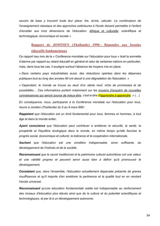 54
savoirs de base y trouvent toute leur place: lire, écrire, calculer. La combinaison de
l'enseignement classique et des approches extérieures à l'école doivent permettre à l'enfant
d'accéder aux trois dimensions de l'éducation: éthique et culturelle; scientifique et
technologique; économique et sociale »
Rapport de JOMTIEN (Thaïlande) 1990 : Répondre aux besoins
éducatifs fondamentaux
Ce rapport issu lors de la « Conférence mondiale sur l'éducation pour tous » tirait la sonnette
d’alarme par rapport au retard éducatif en général et celui de certaines nations en particulier,
mais, dans tous les cas, il souligne surtout l’absence de moyens mis en place.
« Dans certains pays industrialisés aussi, des réductions opérées dans les dépenses
publiques tout au long des années 80 ont abouti à une dégradation de l'éducation. »
« Cependant, le monde se trouve au seuil d'un siècle neuf, riche de promesses et de
possibilités… Ces informations portent notamment sur les moyens d'acquérir de nouvelles
connaissances qui seront source de mieux-être, c'est-à-dire d'apprendre à apprendre. » (…)
En conséquence, nous, participants à la Conférence mondiale sur l'éducation pour tous,
réunis à Jomtien (Thaïlande) du 5 au 9 mars l990 :
Rappelant que l'éducation est un droit fondamental pour tous, femmes et hommes, à tout
âge et dans le monde entier,
Ayant conscience que l'éducation peut contribuer à améliorer la sécurité, la santé, la
prospérité et l'équilibre écologique dans le monde, en même temps qu'elle favorise le
progrès social, économique et culturel, la tolérance et la coopération internationale,
Sachant que l'éducation est une condition indispensable, sinon suffisante, du
développement de l'individu et de la société,
Reconnaissant que le savoir traditionnel et le patrimoine culturel autochtone ont une valeur
et une validité propres et peuvent servir aussi bien à définir qu'à promouvoir le
développement,
Constatant que, dans l'ensemble, l'éducation actuellement dispensée présente de graves
insuffisances et qu'il importe d'en améliorer la pertinence et la qualité tout en en rendant
l'accès universel,
Reconnaissant qu'une éducation fondamentale solide est indispensable au renforcement
des niveaux d'éducation plus élevés ainsi que de la culture et du potentiel scientifiques et
technologiques, et par là à un développement autonome,
 