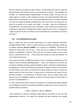 56
des soins maternels aux leçons du père chasseur, de l’observation des saisons à celle des
animaux familiers, des récits des anciens aux incantations du chaman... Ces modalités non
formelles, non institutionnalisées d’apprentissage ont prévalu jusqu’à nos jours dans de
vastes régions du monde, où elles constituent encore le seul mode d’éducation offert à des
millions d’êtres. Au demeurant, il n’en va pas aussi différemment qu’il ne semble, à première
vue, dans les sociétés scolarisées contemporaines, tant il est vrai que c’est toujours de son
milieu, de sa famille, de sa société, que l’enfant – et l’adulte – reçoit et tire directement,
existentiellement, une grande partie de son éducation ; acquis d’autant plus important qu’il
conditionne la réceptivité à l’enseignement scolaire, lequel fournit en retour à l’enseigné la
« grille » qui permet à celui-ci d’ordonner et de conceptualiser les connaissances qu’il tire de
son milieu. »
4.2. Les institutions de santé
Dans un article paru dans le journal d’information de la Caisse Nationale d’Allocation
Familiales (Article CNAM – 1975) un encadré mentionne une étude scientifique réalisée par
le médecin psychiatre Bernard AURIOL, sur le yoga de la méditation. Concernant les
résultats de cette étude il est dit que : « C’est ainsi que la pratique de cette technique
abaisse le métabolisme de base de 20%, alors que le sommeil profond va tout au plus
jusqu’à un abaissement de 10%... …C’est dire que les fonctions du corps sont ralenties : il y
a une sorte de super-repos »
Il est aussi fait mention de différentes études sur des « Techniques orientales qui ont fait
l’objet de mesures électroencéphalographiques… Toutes ces recherches ont montrée que
les états de méditation profonde, appelés Samâdhi ou Satori, avaient des correspondances
physiologiques au niveau du fonctionnement cérébral. On observe d’abord un renforcement
du rythme alpha, c’est à dire un renforcement du rythme cérébral au repos au niveau des
régions arrières du crâne vers l’avant ; s’y ajoute aussi un renforcement par rapport à ce qui
pourrait le perturber : si on déclenche un stimulus sonore, visuel, ou tactile auprès d’une
personne qui est en méditation profonde, ce stimulus ne fait pas arrêter le rythme alpha, ce
qui est le cas habituellement. »
En 1975, il était fait état de trois niveaux de conscience. Les résultats des études réalisées
sur la méditation permirent aux chercheurs d’identifier et mettre à jour ce qu’il nommeront un
quatrième état de conscience :
1. Veille, 2. Sommeil, 3. Rêve, 4. Méditation
« Des chercheurs ont aboutis à distinguer quatre états de consciences au lieu des trois
habituellement reconnus ». Par ailleurs les résultats des tests annoncent des résultats
 