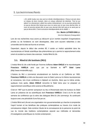 58
5. LES INSTITUTIONS PRIVÉS
« En vérité toutes nos vies sont en étroite interdépendance. Chacun est pris dans
un réseau de liens mutuels, dans un unique vêtement de destinée. Tout ce qui
atteint l’un directement, atteint les autres indirectement. Je ne pourrais jamais être
ce que je devrais être temps que vous ne serez pas ce que vous devriez être, et
vous ne pourrez jamais être ce que vous devriez être tant que je ne serai pas ce
que je devrai être. C’est la structure interdépendante de la réalité. »
Rév. Martin LUTHER KING Jr,
lors d’un discours d’inauguration
Lors de nos recherches nous avons pu découvrir qu’un nombre important d’organisations
privées ou de fondations se sont développées, elles sont souvent rattachées à des
universités dont la liste est fournie en annexe.
Cependant, depuis le début des années 80, il existe un institut spécialisé dans les
neurosciences et l’étude scientifique des phénomènes qui a permis le rapprochement entre
orient et occident au travers des sciences : Institut Mind & Life.
5.1. Mind & Life Institute (MLI)
L’institut Mind & Life a été fondé par l’homme d’affaires Adam ENGLE et le neurobiologiste
Francisco VARELA ainsi que par sa Sainteté le 14ème
Dalaï Lama
(http://www.mindandlife.org/).
L’histoire du MLI a commencé simultanément en Autriche et en Californie en 1983.
Francisco VARELA a initié une discussion avec le Dalaï Lama sur le thème neurosciences
et conscience, lors d’une conférence à Alpbach en Autriche. Alors que la même année,
quelques mois après, Adam ENGLE rencontra le Dalaï lama pour lui proposer un
rapprochement scientifique entre science et Bouddhisme.
C’est en 1987 que le premier symposium eu lieu à Dharamsala dans les bureaux du Dalaï
Lama en présence de six scientifiques dont Francisco VARELA. C’est à la fin de cette
semaine de conférence que la série des dialogues Mind & Life commença. Ils continuent
toujours avec une périodicité d’une fois par an.
L’Institut Mind and Life est une organisation non gouvernementale qui cherche à comprendre
l’esprit humain et les bénéfices des pratiques contemplatives au travers d’un mode de
connaissance intégré. Cela combine l’étude de la connaissance de la personne du point de
vue du monde des traditions contemplatives associé aux méthodes et demandes
d’investigations scientifiques du monde contemporain.
 