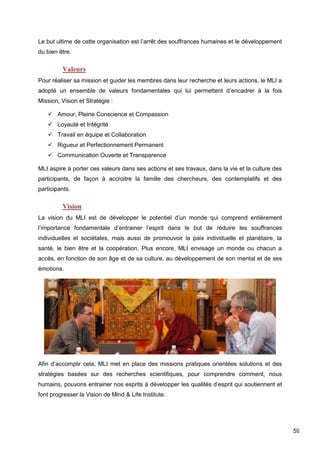 59
Le but ultime de cette organisation est l’arrêt des souffrances humaines et le développement
du bien être.
Valeurs
Pour réaliser sa mission et guider les membres dans leur recherche et leurs actions, le MLI a
adopté un ensemble de valeurs fondamentales qui lui permettent d’encadrer à la fois
Mission, Vision et Stratégie :
 Amour, Pleine Conscience et Compassion
 Loyauté et Intégrité
 Travail en équipe et Collaboration
 Rigueur et Perfectionnement Permanent
 Communication Ouverte et Transparence
MLI aspire à porter ces valeurs dans ses actions et ses travaux, dans la vie et la culture des
participants, de façon à accroitre la famille des chercheurs, des contemplatifs et des
participants.
Vision
La vision du MLI est de développer le potentiel d’un monde qui comprend entièrement
l’importance fondamentale d’entrainer l’esprit dans le but de réduire les souffrances
individuelles et sociétales, mais aussi de promouvoir la paix individuelle et planétaire, la
santé, le bien être et la coopération. Plus encore, MLI envisage un monde ou chacun a
accès, en fonction de son âge et de sa culture, au développement de son mental et de ses
émotions.
Afin d’accomplir cela, MLI met en place des missions pratiques orientées solutions et des
stratégies basées sur des recherches scientifiques, pour comprendre comment, nous
humains, pouvons entrainer nos esprits à développer les qualités d’esprit qui soutiennent et
font progresser la Vision de Mind & Life Institute.
 