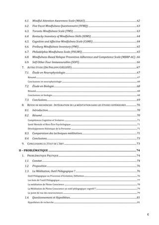 6
6.1. Mindful Attention Awareness Scale (MAAS)..........................................................................................62
6.2. Five Facet Mindfulness Questionnaire (FFMQ)....................................................................................63
6.3. Toronto Mindfulness Scale (TMS) ..............................................................................................................63
6.4. Kentucky Inventory of Mindfulness Skills (KIMS) ...............................................................................64
6.5. Cognitive and Affective Mindfulness Scale (CAMS)............................................................................64
6.6. Freiburg Mindfulness Inventory (FMI).....................................................................................................65
6.7. Philadelphia Mindfulness Scale (PHLMS)...............................................................................................65
6.8. Mindfulness-Based Relapse Prevention Adherence and Competence Scale (MBRP-AC) ..66
6.9. Self-Other Four Immeasurables (SOFI)....................................................................................................66
7. AUTRE ÉTUDE (DR PHILIPPE GALLOIS)..........................................................................................................67
7.1. Étude en Neurophysiologie............................................................................................................................67
Résumé..................................................................................................................................................................................................................67
Conclusions en neurophysiologie ............................................................................................................................................................68
7.2. Étude en Biologie................................................................................................................................................68
Résumé..................................................................................................................................................................................................................68
Conclusions en biologie.................................................................................................................................................................................68
7.3. Conclusions............................................................................................................................................................69
8. REVUE DE RECHERCHE : INTÉGRATION DE LA MÉDITATION DANS LES ÉTUDES SUPÉRIEURES.................70
8.1. Introduction..........................................................................................................................................................70
8.2. Résumé....................................................................................................................................................................70
Compétences Cognitive et Scolaires .......................................................................................................................................................71
Santé Mentale et Bien-Être Psychologique..........................................................................................................................................71
Développement Holistique de la Personne .........................................................................................................................................71
8.3. Comparaison des techniques méditatives...............................................................................................71
8.4. Conclusions............................................................................................................................................................73
9. CONCLUSIONS À L’ÉTAT DE L’ART.......................................................................................................................73
II – PROBLÉMATIQUE ..................................................................................................................................74
1. PROBLÉMATIQUE PRATIQUE................................................................................................................................74
1.1. Constat ....................................................................................................................................................................74
1.2. Proposition............................................................................................................................................................76
1.3. La Méditation, Outil Pédagogique ? ..........................................................................................................76
Outil Pédagogique ou Processus d’évolution, Définition..............................................................................................................76
Les buts de l’outil Pédagogique.................................................................................................................................................................77
La méditation de Pleine Conscience .......................................................................................................................................................78
La Méditation de Pleine Conscience un outil pédagogique cognitif ?.....................................................................................79
Le point de vue des neurosciences..........................................................................................................................................................79
1.4. Questionnement et Hypothèses....................................................................................................................81
Hypothèses de recherche.............................................................................................................................................................................81
 