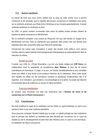 61
5.2. Autres instituts
Le travail de fond que nous avons réalisé tout au long de cette année nous a permis
d’observer et de constater que la majorité des travaux concernant la méditation sont situés
sur le continent américain aux États Unis d’Amérique et au Canada essentiellement. Il existe
quelques tentatives en Amérique du Sud.
Au USA, un grand nombre d’université mais aussi de petites écoles privées utilisent et
étudient la pleine conscience ou Mindfulness.
Sur le continent européen c’est surtout au Royaume Uni que des études et usages de la
Mindfulness sont fait. Cela ne représente que quelques sites privés mais ces études sont
réalisées dans des universités telles que Oxford et Cambridge.
Concernant les autres pays européens il existe des études mais celles-ci sont surtout
menées dans le cadre médical d’accompagnement thérapeutique et particulièrement dans la
réduction du stress.
Projet en cours
Il existe, aux USA, le « Projet Shamatha » qui est une étude dirigée par Cliff Saron en
collaboration avec le spécialiste du bouddhisme Alan Wallace et plus de 30 autres
scientifiques et chercheurs. Il s’agit, à ce jour, de l’étude transdisciplinaire la plus complète
quant aux effets à long terme d’une pratique intensive de la méditation. Dans cette étude
sont étudiés les effets sur les processus mentaux et physiques fondamentaux liés à la
cognition, à la motivation, aux émotions, à la physiologie et à la santé. Ce projet est rattaché
à l'Université Davis de Californie au Center for Mind and Brain.
Liste des institutions
En annexe vous trouverez une liste non exhaustive des « Centres de soins et de
recherches sur la Pleine Conscience ».
5.3. Conclusions
De toute évidence le sujet de la méditation est loin d’être un sujet ésotérique ou alors nous
aurions à faire à une crise mystique planétaire.
Nous pouvons constater l’évident intérêt pour le sujet, un intérêt partagé par des institutions
dont le principe laïc évident se semblent pas être ébranlé par l’ouverture sur un sujet de
société qui est le développement du bien être des individus avec un outil ou une technique :
la méditation de Pleine Conscience.
 