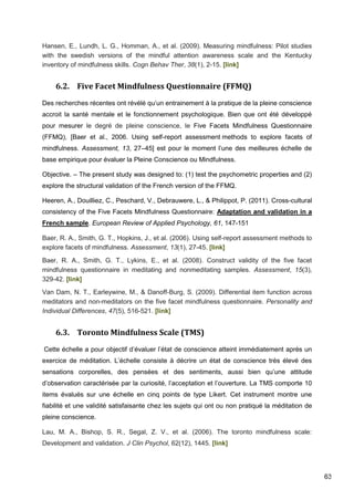 63
Hansen, E., Lundh, L. G., Homman, A., et al. (2009). Measuring mindfulness: Pilot studies
with the swedish versions of the mindful attention awareness scale and the Kentucky
inventory of mindfulness skills. Cogn Behav Ther, 38(1), 2-15. [link]
6.2. Five Facet Mindfulness Questionnaire (FFMQ)
Des recherches récentes ont révélé qu’un entrainement à la pratique de la pleine conscience
accroit la santé mentale et le fonctionnement psychologique. Bien que ont été développé
pour mesurer le degré de pleine conscience, le Five Facets Mindfulness Questionnaire
(FFMQ), [Baer et al., 2006. Using self-report assessment methods to explore facets of
mindfulness. Assessment, 13, 27–45] est pour le moment l’une des meilleures échelle de
base empirique pour évaluer la Pleine Conscience ou Mindfulness.
Objective. – The present study was designed to: (1) test the psychometric properties and (2)
explore the structural validation of the French version of the FFMQ.
Heeren, A., Douilliez, C., Peschard, V., Debrauwere, L., & Philippot, P. (2011). Cross-cultural
consistency of the Five Facets Mindfulness Questionnaire: Adaptation and validation in a
French sample. European Review of Applied Psychology, 61, 147-151
Baer, R. A., Smith, G. T., Hopkins, J., et al. (2006). Using self-report assessment methods to
explore facets of mindfulness. Assessment, 13(1), 27-45. [link]
Baer, R. A., Smith, G. T., Lykins, E., et al. (2008). Construct validity of the five facet
mindfulness questionnaire in meditating and nonmeditating samples. Assessment, 15(3),
329-42. [link]
Van Dam, N. T., Earleywine, M., & Danoff-Burg, S. (2009). Differential item function across
meditators and non-meditators on the five facet mindfulness questionnaire. Personality and
Individual Differences, 47(5), 516-521. [link]
6.3. Toronto Mindfulness Scale (TMS)
Cette échelle a pour objectif d’évaluer l’état de conscience atteint immédiatement après un
exercice de méditation. L’échelle consiste à décrire un état de conscience très élevé des
sensations corporelles, des pensées et des sentiments, aussi bien qu’une attitude
d’observation caractérisée par la curiosité, l’acceptation et l’ouverture. La TMS comporte 10
items évalués sur une échelle en cinq points de type Likert. Cet instrument montre une
fiabilité et une validité satisfaisante chez les sujets qui ont ou non pratiqué la méditation de
pleine conscience.
Lau, M. A., Bishop, S. R., Segal, Z. V., et al. (2006). The toronto mindfulness scale:
Development and validation. J Clin Psychol, 62(12), 1445. [link]
 
