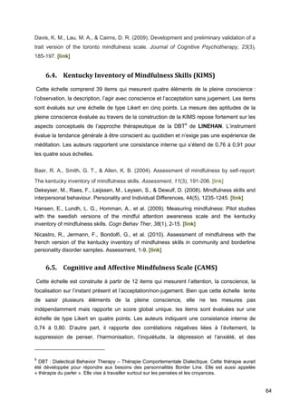 64
Davis, K. M., Lau, M. A., & Cairns, D. R. (2009). Development and preliminary validation of a
trait version of the toronto mindfulness scale. Journal of Cognitive Psychotherapy, 23(3),
185-197. [link]
6.4. Kentucky Inventory of Mindfulness Skills (KIMS)
Cette échelle comprend 39 items qui mesurent quatre éléments de la pleine conscience :
l’observation, la description, l’agir avec conscience et l’acceptation sans jugement. Les items
sont évalués sur une échelle de type Likert en cinq points. La mesure des aptitudes de la
pleine conscience évaluée au travers de la construction de la KIMS repose fortement sur les
aspects conceptuels de l’approche thérapeutique de la DBT9
de LINEHAN. L’instrument
évalue la tendance générale à être conscient au quotidien et n’exige pas une expérience de
méditation. Les auteurs rapportent une consistance interne qui s’étend de 0,76 à 0,91 pour
les quatre sous échelles.
Baer, R. A., Smith, G. T., & Allen, K. B. (2004). Assessment of mindfulness by self-report:
The kentucky inventory of mindfulness skills. Assessment, 11(3), 191-206. [link]
Dekeyser, M., Raes, F., Leijssen, M., Leysen, S., & Dewulf, D. (2008). Mindfulness skills and
interpersonal behaviour. Personality and Individual Differences, 44(5), 1235-1245. [link]
Hansen, E., Lundh, L. G., Homman, A., et al. (2009). Measuring mindfulness: Pilot studies
with the swedish versions of the mindful attention awareness scale and the kentucky
inventory of mindfulness skills. Cogn Behav Ther, 38(1), 2-15. [link]
Nicastro, R., Jermann, F., Bondolfi, G., et al. (2010). Assessment of mindfulness with the
french version of the kentucky inventory of mindfulness skills in community and borderline
personality disorder samples. Assessment, 1-9. [link]
6.5. Cognitive and Affective Mindfulness Scale (CAMS)
Cette échelle est construite à partir de 12 items qui mesurent l’attention, la conscience, la
focalisation sur l’instant présent et l’acceptation/non-jugement. Bien que cette échelle tente
de saisir plusieurs éléments de la pleine conscience, elle ne les mesures pas
indépendamment mais rapporte un score global unique. les items sont évaluées sur une
échelle de type Likert en quatre points. Les auteurs indiquent une consistance interne de
0,74 à 0,80. D’autre part, il rapporte des corrélations négatives liées à l’évitement, la
suppression de penser, l’harmonisation, l’inquiétude, la dépression et l’anxiété, et des
9
DBT : Dialectical Behavior Therapy – Thérapie Comportementale Dialectique. Cette thérapie aurait
été développée pour répondre aux besoins des personnalités Border Line. Elle est aussi appelée
« thérapie du parler ». Elle vise à travailler surtout sur les pensées et les croyances.
 