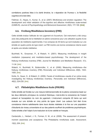 65
corrélations positives liées à la clarté émotive, la « réparation de l’humeur », la flexibilité
cognitive et le bien-être.
Feldman, G., Hayes, A., Kumar, S., et al. (2007). Mindfulness and emotion regulation: The
development and initial validation of the cognitive and affective mindfulness scale-revised
(CAMS-R). Journal of Psychopathology and Behavioral Assessment, 29(3), 177-190. [link]
6.6. Freiburg Mindfulness Inventory (FMI)
Cette échelle évalue l’attitude de non jugement et d’ouverture. Cet instrument a été conçu
avec des pratiquants de la méditation en pleine conscience pour une utilisation auprès d’une
population de méditants expérimentés. Il se compose de 30 items qui sont évaluées sur une
échelle en quatre points de type Likert. La FMI montre une bonne consistance interne avant
et après une retraite méditative.
Buchheld, N., Grossman, P., & Walach, H. (2001). Measuring mindfulness in insight
meditation (vipassana) and meditation-based psychotherapy: The development of the
freiburg mindfulness inventory (FMI). Journal for Meditation and Meditation Research, 1(1),
11-34. [link]
Walach, H., Buchheld, N., Buttenmüller, V., et al. (2006). Measuring mindfulness—the
freiburg mindfulness inventory (FMI). Personality and Individual Differences, 40(8), 1543-
1555. [link]
Kohls, N., Sauer, S., & Walach, H. (2009). Facets of mindfulness--results of an online study
investigating the freiburg mindfulness inventory. Personality and Individual Differences,
46(2), 224-230. [link]
6.7. Philadelphia Mindfulness Scale (PHLMS)
Cette échelle est fondée sur une mesure bidimensionnelle de la pleine conscience basé sur
les deux éléments principaux du construit théorique, c’est-à-dire la conscience de l’instant
présent et l’acceptation du nom de jugement. L’instrument comporte 20 items qui sont
évalués sur une échelle en cinq points de types Likert. Les auteurs font état d’une
consistance interne satisfaisante dans leurs études réalisées à la fois sur une population
d’étudiants de niveau universitaire et sur des patients souffrant de problèmes psychiatriques.
Cette échelle a fait l’objet d’une traduction et d’une validité en français.
Cardaciotto, L., Herbert, J. D., Forman, E. M., et al. (2008). The assessment of present-
moment awareness and acceptance: The Philadelphia mindfulness scale. Assessment,
15(2), 204. [link]
 