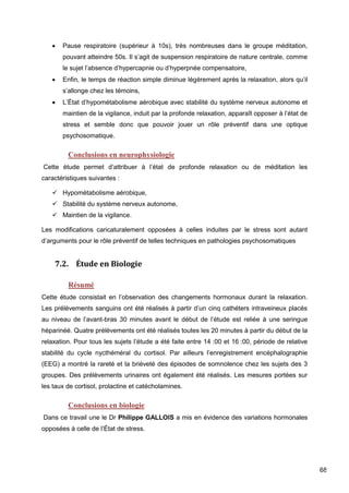 68
 Pause respiratoire (supérieur à 10s), très nombreuses dans le groupe méditation,
pouvant atteindre 50s. Il s’agit de suspension respiratoire de nature centrale, comme
le sujet l’absence d’hypercapnie ou d’hyperpnée compensatoire,
 Enfin, le temps de réaction simple diminue légèrement après la relaxation, alors qu’il
s’allonge chez les témoins,
 L’État d’hypométabolisme aérobique avec stabilité du système nerveux autonome et
maintien de la vigilance, induit par la profonde relaxation, apparaît opposer à l’état de
stress et semble donc que pouvoir jouer un rôle préventif dans une optique
psychosomatique.
Conclusions en neurophysiologie
Cette étude permet d’attribuer à l’état de profonde relaxation ou de méditation les
caractéristiques suivantes :
 Hypométabolisme aérobique,
 Stabilité du système nerveux autonome,
 Maintien de la vigilance.
Les modifications caricaturalement opposées à celles induites par le stress sont autant
d’arguments pour le rôle préventif de telles techniques en pathologies psychosomatiques
7.2. Étude en Biologie
Résumé
Cette étude consistait en l’observation des changements hormonaux durant la relaxation.
Les prélèvements sanguins ont été réalisés à partir d’un cinq cathéters intraveineux placés
au niveau de l’avant-bras 30 minutes avant le début de l’étude est reliée à une seringue
héparinéé. Quatre prélèvements ont été réalisés toutes les 20 minutes à partir du début de la
relaxation. Pour tous les sujets l’étude a été faite entre 14 :00 et 16 :00, période de relative
stabilité du cycle nycthéméral du cortisol. Par ailleurs l’enregistrement encéphalographie
(EEG) a montré la rareté et la brièveté des épisodes de somnolence chez les sujets des 3
groupes. Des prélèvements urinaires ont également été réalisés. Les mesures portées sur
les taux de cortisol, prolactine et catécholamines.
Conclusions en biologie
Dans ce travail une le Dr Philippe GALLOIS a mis en évidence des variations hormonales
opposées à celle de l’État de stress.
 