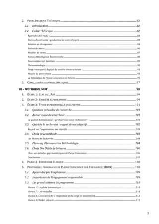 7
2. PROBLÉMATIQUE THÉORIQUE.............................................................................................................................82
2.1. Introduction..........................................................................................................................................................82
2.2. Cadre Théorique.................................................................................................................................................82
Approche de l’étude :......................................................................................................................................................................................82
Notion d’antériorité : production de notre d’esprit........................................................................................................................83
Relation au changement ...............................................................................................................................................................................84
Notion de stress................................................................................................................................................................................................86
Modèles de stress.............................................................................................................................................................................................87
Notion d’Intelligence Émotionnelle.........................................................................................................................................................88
Neurosciences et émotions .........................................................................................................................................................................89
Phénoménologie...............................................................................................................................................................................................90
Deux remarques à l’appui du modèle constructiviste : .................................................................................................................92
Modèle de perceptions..................................................................................................................................................................................92
La Méditation de Pleine Conscience en théorie.................................................................................................................................95
3. CONCLUSIONS AUX PROBLÉMATIQUES................................................................................................................97
III – MÉTHODOLOGIE...................................................................................................................................98
1. ÉTAPE 1 : ÉTAT DE L’ART.....................................................................................................................................99
2. ÉTAPE 2 : ENQUÊTE EXPLORATOIRE ..................................................................................................................99
3. ÉTAPE 3 : ÉTUDE EXPÉRIMENTALE QUALITATIVE.........................................................................................101
3.1. Question préalable de recherche..............................................................................................................101
3.2. Autocritique du chercheur… ......................................................................................................................101
La qualité d’observateur : qu’observons-nous réellement ?  -...............................................................................................101
3.3. Objet de la recherche : rappel de nos objectifs..................................................................................102
Regard sur l’organisation, ses objectifs..............................................................................................................................................103
3.4. Choix de la méthode.......................................................................................................................................103
Les Phases de Recherche...........................................................................................................................................................................104
3.5. Planning d’intervention Méthodologie .................................................................................................104
3.6. Choix Des Outils de Mesures.......................................................................................................................106
Choix des échelles psychométriques de Pleine Conscience .....................................................................................................106
Conclusions......................................................................................................................................................................................................107
4. PHASE 4 : RECHERCHE CLINIQUE ....................................................................................................................108
5. PROTOCOLE : PROGRAMME DE PLEINE CONSCIENCE SUR 8 SEMAINES (MBSR) ....................................108
5.1. Apprendre par l’expérience........................................................................................................................109
5.2. Importance de l’engagement responsable..........................................................................................109
5.3. Les grands thèmes du programme .........................................................................................................110
Séance 1 : Le pilote automatique...........................................................................................................................................................110
Séance 2 : Les obstacles .............................................................................................................................................................................111
Séance 3 : Conscience de la respiration et du corps en mouvement....................................................................................112
Séance 4 : Rester présent..........................................................................................................................................................................112
 