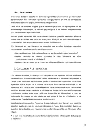 73
8.4. Conclusions
L’ensemble de l’étude apporte des éléments déjà vérifiés qui démontrent que l’application
de la méditation dans l’éducation supérieure a un large potentiel. En effet, les retombées se
font dans les domaines cognitif, émotionnel et interpersonnel.
Cette revue de recherche suggère que la méditation peut avoir un impact positif sur les
apprentissages académiques, le bien-être psychologique et les relations interpersonnelles
pour des étudiants d’âge universitaires.
Pendant que les recherches pour valider ces découvertes augmentent, il existe un besoin de
réaliser des recherches pour guider les enseignants à intégrer les pratiques méditatives et
contemplatives dans leurs programmes et dans les établissements.
En s’appuyant sur une littérature en expansion, des enquêtes théoriques pourraient
commencer en posant des questions précises comme :
 Comment incorporer, de la meilleure façon qui soit, la méditation dans l’éducation ?
 Quelles méthodes et mesures pourraient le mieux démontrer les effets
multidimensionnels de la méditation ?
 Quels sont les processus qui produisent les effets des différentes pratiques méditatives
9. CONCLUSIONS À L’ÉTAT DE L’ART
Lors de cette recherche, qui avait pour but d’explorer le plus largement possible le domaine
de la méditation, nous avons exploré les racines historiques de la méditation, les pratiques et
l’usage qu’en font autant les civilisations que les hommes qui se l’approprient, nous avons
également exploré le pan de la politique dans lequel il est clair que le message ou les
injonctions, vont dans le sens du développement de la santé mentale et du bien-être des
individus. Nous avons découvert que la méditation est étudiée de façon scientifique par des
organisations privées mais aussi publiques (universités et laboratoires) et que les
instruments de mesures les plus modernes sont utilisés à des fins d’exploration et de
recherche sur l’esprit et ses processus de fonctionnement.
Les résultats qui ressortent de l’ensemble de ses études vont tous dans un sens positif, ils
apportent tous les preuves des bénéfices indéniables de l’usage de la méditation. Surpris par
autant de bons résultats nous nous sommes questionnés épanchés sur d’éventuels effets
négatif.
À ce jour, nous n’avons trouvé aucune littérature concernant les effets négatifs de l’usage de
la méditation.
 