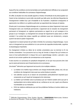 75
Aujourd'hui les conditions environnementales sont particulièrement difficiles et se surajoutent
aux conditions habituelles d'un processus d'apprentissage.
En effet, la situation de crise actuelle apporte un facteur d'incertitude et de préoccupation sur
l'avenir et les motivations à suivre telle voie plutôt que telle autre, les réformes fréquentes de
l'enseignement instillent leur part d'instabilité et de frustration, empêchant enseignants et
apprenants à se référer à un système particulier qui apporterait des marques et repères.
D'autre part, le processus d'apprentissage est un processus qui place l'apprenant mais aussi
l'enseignant dans une incertitude permanente. L'apprenant est en situation de changement
permanent et l'enseignant en vigilance permanente au regard de ce qu'il enseigne et du
groupe à qui il enseigne. Le changement de concept de l'apprenant le place dans un effort
constant. Il se produit des enjeux cognitifs qui sollicitent aussi son émotionnel y compris
quand il est dans le plaisir d’apprendre.
L'apprenant ne ressort jamais tel qu'il était à l'entrée d'un processus d'apprentissage, il aura
subi un changement qui aura sollicité en lui une somme de capacités émotionnelle, cognitive
et physiologique importante.
Ce changement s'initiera au début de la rentrée universitaire pour se terminer la fin de
l'année universitaire. Il se poursuivra tout au long de l'année à chaque fois qu'il entrera en
cours et tout particulièrement à chaque fois qu’un apprentissage viendra « percuter » ses
savoirs et son ancien système de connaissances ou de croyances.
Il sera soumis à un processus en perpétuel changement, et ce que nous pouvons dire c'est
que la seule permanence sera l'impermanence de ce processus.
Une étude10
démontre que l'apprenant est soumis à de multiples relations :
 La relation à la matière reçue entraine une charge émotionnelle (stress, etc.) dû aux
conditions de changement mais aussi aux autres facteurs suivants,
 Une attention accrue et un besoin de concentration particulièrement important pour
comprendre ce qu'il reçoit de l'enseignant et le mémoriser,
 La relation qu'il entretien avec le processus par son histoire scolaire ainsi que par la
représentation de lui-même (estime de soi, confiance en soi, etc.) ayant une influence
incontestable sur sa motivation,
 Enfin les relations extérieures que sont les problèmes familiaux et autres relation aux
institutions.
10
"Difficultés D'apprentissage, Échec Scolaire, Réussite..." ZIMMERMANN Marie-Louise, Docteure
ès Sciences de l’Éducation - École Jean Piaget, LDES, Université de Genève
 