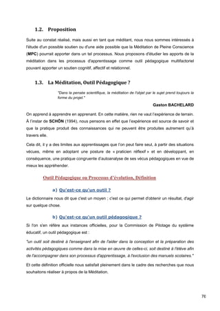 76
1.2. Proposition
Suite au constat réalisé, mais aussi en tant que méditant, nous nous sommes intéressés à
l'étude d'un possible soutien ou d'une aide possible que la Méditation de Pleine Conscience
(MPC) pourrait apporter dans un tel processus. Nous proposons d'étudier les apports de la
méditation dans les processus d'apprentissage comme outil pédagogique multifactoriel
pouvant apporter un soutien cognitif, affectif et relationnel.
1.3. La Méditation, Outil Pédagogique ?
"Dans la pensée scientifique, la méditation de l'objet par le sujet prend toujours la
forme du projet."
Gaston BACHELARD
On apprend à apprendre en apprenant. En cette matière, rien ne vaut l’expérience de terrain.
À l’instar de SCHÖN (1994), nous pensons en effet que l’expérience est source de savoir et
que la pratique produit des connaissances qui ne peuvent être produites autrement qu’à
travers elle.
Cela dit, il y a des limites aux apprentissages que l’on peut faire seul, à partir des situations
vécues, même en adoptant une posture de « praticien réflexif » et en développant, en
conséquence, une pratique congruente d’autoanalyse de ses vécus pédagogiques en vue de
mieux les appréhender.
Outil Pédagogique ou Processus d’évolution, Définition
a) Qu'est-ce qu'un outil ?
Le dictionnaire nous dit que c'est un moyen ; c'est ce qui permet d'obtenir un résultat, d'agir
sur quelque chose.
b) Qu'est-ce qu'un outil pédagogique ?
Si l'on s'en réfère aux instances officielles, pour la Commission de Pilotage du système
éducatif, un outil pédagogique est :
"un outil soit destiné à l'enseignant afin de l'aider dans la conception et la préparation des
activités pédagogiques comme dans la mise en œuvre de celles-ci, soit destiné à l'élève afin
de l'accompagner dans son processus d'apprentissage, à l'exclusion des manuels scolaires."
Et cette définition officielle nous satisfait pleinement dans le cadre des recherches que nous
souhaitons réaliser à propos de la Méditation.
 