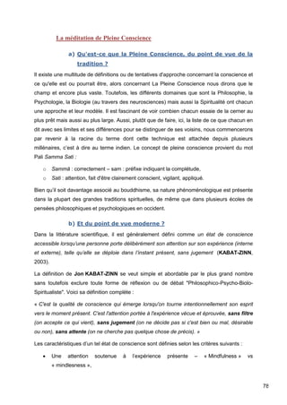 78
La méditation de Pleine Conscience
a) Qu'est-ce que la Pleine Conscience, du point de vue de la
tradition ?
Il existe une multitude de définitions ou de tentatives d'approche concernant la conscience et
ce qu'elle est ou pourrait être, alors concernant La Pleine Conscience nous dirons que le
champ et encore plus vaste. Toutefois, les différents domaines que sont la Philosophie, la
Psychologie, la Biologie (au travers des neurosciences) mais aussi la Spiritualité ont chacun
une approche et leur modèle. Il est fascinant de voir combien chacun essaie de la cerner au
plus prêt mais aussi au plus large. Aussi, plutôt que de faire, ici, la liste de ce que chacun en
dit avec ses limites et ses différences pour se distinguer de ses voisins, nous commencerons
par revenir à la racine du terme dont cette technique est attachée depuis plusieurs
millénaires, c’est à dire au terme indien. Le concept de pleine conscience provient du mot
Pali Samma Sati :
o Sammā : correctement – sam : préfixe indiquant la complétude,
o Sati : attention, fait d'être clairement conscient, vigilant, appliqué.
Bien qu’il soit davantage associé au bouddhisme, sa nature phénoménologique est présente
dans la plupart des grandes traditions spirituelles, de même que dans plusieurs écoles de
pensées philosophiques et psychologiques en occident.
b) Et du point de vue moderne ?
Dans la littérature scientifique, il est généralement défini comme un état de conscience
accessible lorsqu’une personne porte délibérément son attention sur son expérience (interne
et externe), telle qu’elle se déploie dans l’instant présent, sans jugement (KABAT-ZINN,
2003).
La définition de Jon KABAT-ZINN se veut simple et abordable par le plus grand nombre
sans toutefois exclure toute forme de réflexion ou de débat "Philosophico-Psycho-Biolo-
Spiritualiste". Voici sa définition complète :
« C'est la qualité de conscience qui émerge lorsqu'on tourne intentionnellement son esprit
vers le moment présent. C'est l'attention portée à l'expérience vécue et éprouvée, sans filtre
(on accepte ce qui vient), sans jugement (on ne décide pas si c'est bien ou mal, désirable
ou non), sans attente (on ne cherche pas quelque chose de précis). »
Les caractéristiques d’un tel état de conscience sont définies selon les critères suivants :
 Une attention soutenue à l’expérience présente – « Mindfulness » vs
« mindlesness »,
 