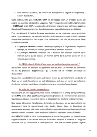 79
 Une attitude d’ouverture, de curiosité et d’acceptation à l’égard de l’expérience :
L’esprit du débutant.
Cette pratique, telle que Jon KABAT-ZINN l’a développée selon un protocole qui lui est
propre, est assimilée à la troisième vague des TCC (Thérapie Cognitive et Comportementale
– COTTRAUX et al. 2007). Le protocole est fortement emprunté aux techniques appelées
Samatha et Vipasana qui sont les deux techniques de base utilisées dans la méditation.
Plus concrètement, il s'agit de focaliser son attention sur sa respiration, ou un endroit du
corps, ou un mouvement, ou tout autre stimulus, et de ramener son esprit à cette focalisation
chaque fois que l'attention s'en éloigne. Plus précisément, cela peut se pratiquer de façon
formelle et informelle.
 La pratique formelle consiste à s'asseoir pour pratiquer. Il s'agit vraiment de prendre
le temps, 45 minutes par exemple, pour effectuer différents exercices.
 La pratique informelle consistant elle à focaliser son attention, moment après
moment, sur ce qui se passe à un moment donné de la journée. Quand on fait la
vaisselle, par exemple.
La Méditation de Pleine Conscience un outil pédagogique cognitif ?
Nous avons vu que les étudiants ou apprenants sont soumis à un ensemble de contraintes
du fait du processus d'apprentissage qui lui-même est un véritable processus de
changement.
Nous avons vu précédemment qu'un outil est un moyen qui permet d'obtenir un résultat et
d'agir sur un objet d’expérience. Un outil pédagogique est donc un moyen permettant de
développer certaines habiletés ou compétences dans un contexte d'apprentissage.
Le point de vue des neurosciences
Nous savons, en nous appuyant sur des études réalisées dans le champ de la psychologie,
que la MPC a des effets positifs sur les personnes (Relations à : l'environnement extérieur,
les processus liés aux évènements perçus et à la gestion des émotions ou états internes).
Des études démontrent l’amélioration du terrain des humeurs, ce qui peut entrainer un
changement dans le comportement mais d’autre études faites en laboratoire de
neuroscience, prouvent qu’il existe une modification neuronale interne par la construction de
nouveau réseaux neuronaux, mais aussi dans l’utilisation, même des zones cérébrales.
Ainsi LEDOUX (1996) à mis à jour le concept du « Hub de l’amygdale » qui détermine que
l’apprentissage de la peur et des réactions anxieuses a lieu dans le thalamus et l’amygdale
selon une voie qui court-circuite le cortex préfrontal. Cette voie est utilisée quand il s’agit de
 