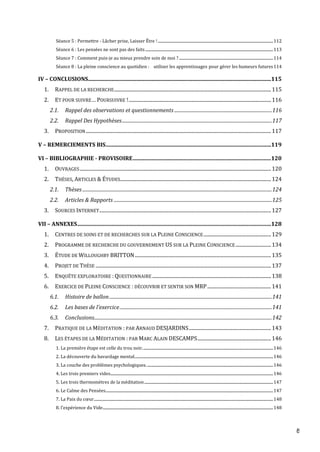 8
Séance 5 : Permettre - Lâcher prise, Laisser Être !.......................................................................................................................112
Séance 6 : Les pensées ne sont pas des faits....................................................................................................................................113
Séance 7 : Comment puis-je au mieux prendre soin de moi ? .................................................................................................114
Séance 8 : La pleine conscience au quotidien :   utiliser les apprentissages pour gérer les humeurs futures114
IV – CONCLUSIONS.......................................................................................................................................115
1. RAPPEL DE LA RECHERCHE................................................................................................................................115
2. ET POUR SUIVRE… POURSUIVRE !....................................................................................................................116
2.1. Rappel des observations et questionnements....................................................................................116
2.2. Rappel Des Hypothèses.................................................................................................................................117
3. PROPOSITION.......................................................................................................................................................117
V – REMERCIEMENTS BIS..........................................................................................................................119
VI – BIBLIOGRAPHIE - PROVISOIRE......................................................................................................120
1. OUVRAGES............................................................................................................................................................120
2. THÈSES, ARTICLES & ÉTUDES...........................................................................................................................124
2.1. Thèses...................................................................................................................................................................124
2.2. Articles & Rapports ........................................................................................................................................125
3. SOURCES INTERNET............................................................................................................................................127
VII – ANNEXES...............................................................................................................................................128
1. CENTRES DE SOINS ET DE RECHERCHES SUR LA PLEINE CONSCIENCE.......................................................129
2. PROGRAMME DE RECHERCHE DU GOUVERNEMENT US SUR LA PLEINE CONSCIENCE.............................134
3. ÉTUDE DE WILLOUGHBY BRITTON...............................................................................................................135
4. PROJET DE THÈSE ...............................................................................................................................................137
5. ENQUÊTE EXPLORATOIRE : QUESTIONNAIRE.................................................................................................138
6. EXERCICE DE PLEINE CONSCIENCE : DÉCOUVRIR ET SENTIR SON MRP....................................................141
6.1. Histoire de ballon............................................................................................................................................141
6.2. Les bases de l’exercice...................................................................................................................................141
6.3. Conclusions.........................................................................................................................................................142
7. PRATIQUE DE LA MÉDITATION : PAR ARNAUD DESJARDINS...................................................................143
8. LES ÉTAPES DE LA MÉDITATION : PAR MARC ALAIN DESCAMPS............................................................146
1. La première étape est celle du trou noir.......................................................................................................................................146
2. La découverte du bavardage mental...............................................................................................................................................146
3. La couche des problèmes psychologiques...................................................................................................................................146
4. Les trois premiers vides........................................................................................................................................................................146
5. Les trois thermomètres de la méditation.....................................................................................................................................147
6. Le Calme des Pensées.............................................................................................................................................................................147
7. La Paix du cœur.........................................................................................................................................................................................148
8. l’expérience du Vide................................................................................................................................................................................148
 