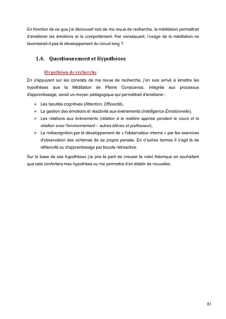 81
En fonction de ce que j’ai découvert lors de ma revue de recherche, la méditation permettrait
d’améliorer les émotions et le comportement. Par conséquent, l’usage de la méditation ne
favoriserait-il pas le développement du circuit long ?
1.4. Questionnement et Hypothèses
Hypothèses de recherche
En s'appuyant sur les constats de ma revue de recherche, j’en suis arrivé à émettre les
hypothèses que la Méditation de Pleine Conscience, intégrée aux processus
d'apprentissage, serait un moyen pédagogique qui permettrait d’améliorer :
 Les facultés cognitives (Attention, Efficacité),
 La gestion des émotions et réactivité aux évènements (Intelligence Émotionnelle),
 Les relations aux évènements (relation à la matière apprise pendant le cours et la
relation avec l'environnement – autres élèves et professeur),
 La métacognition par le développement de « l'observateur interne » par les exercices
d'observation des schémas de sa propre pensée. En d’autres termes il s’agit là de
réflexivité ou d’apprentissage par boucle rétroactive.
Sur la base de ces hypothèses j’ai pris le parti de creuser le volet théorique en souhaitant
que cela confortera mes hypothèse ou me permettra d’en établir de nouvelles.
 