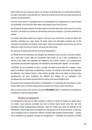84
Avant même de nous retrouver dans une situation stressante due à un événement extérieur
au sujet, nous allons nous pencher sur l’étude de la personne en tant que sujet autonome et
créateur de ses émotions.
Comme nous l’avons vu précédemment, le comportement est supporté par un état d’esprit
qui synthétise à tout moment l’état interne dans lequel nous nous trouvons.
Les émotions de base naissent de l’état d’esprit et de l’état de tension dans lequel nous nous
trouvons, une tension qui oscille en permanence entre peur et espoir, ou encore évitement et
attente.
La tension elle-même ayant pour origine le fait que nous cherchions à saisir et retenir les
pensées produites par notre esprit. Et cette chose est elle-même produite par le flot
incessant de pensées qui traverse notre esprit, cette pré-occupation permanente qui fait la
distinction entre l’homme et l’animal, est issue de notre cortex.
En quoi peur et espoir pourrait être source de déséquilibre ?
La PEUR de voir se reproduire une situation qui remonte à nous comme un souvenir (échec,
etc.), cette peur à pour effet de contraindre notre esprit ce qui a pour conséquence de
réduire et de limiter ses capacités de réflexions, son champ d’action. Les conséquences
secondaires peuvent être l’apparition de frustrations, de sentiments négatifs, voir de colère.
L’ESPOIR, de voir se réaliser un rêve, un projet, cet espoir à pour effet de « projeter » notre
esprit à l’extérieur ayant pour conséquence, là aussi, de réduire et de limiter ses capacités
de réflexions, son champ d’action. L’idée intense de déjà y être et de retenir la chose a pour
conséquence de nous empêcher de réfléchir aux étapes de sa réalisation. Les
conséquences secondaires peuvent être du même ordre que précédemment.
Et pourtant sans processus de tension ou rétractation il n’y aurait pas de mouvement, ni vers
l’avant (aller vers) ni de frein (évitement) qui servent à la mise en action de chacun.
Dans le point suivant nous verrons comment GOLEMAN (2001) a classifié les compétences
à observer ce type de phénomènes.
Relation au changement
Le changement n’est pas une idée nouvelle ni même à la mode. En faisant un rapide retour
en arrière, nous pouvons constater que dès le VIème siècle avant notre ère, les trois
premières écoles philosophiques grecques, celle de Thalès puis celle de Héraclite et de
Parménide, avaient déjà posé se problème du changement et de la permanence. Le fait que
nous changeons tout en restant les mêmes a suscité cette question fondamentale : « Quelle
est la substance qui persiste à travers le changement ? ». Héraclite fut le premier à mettre
 