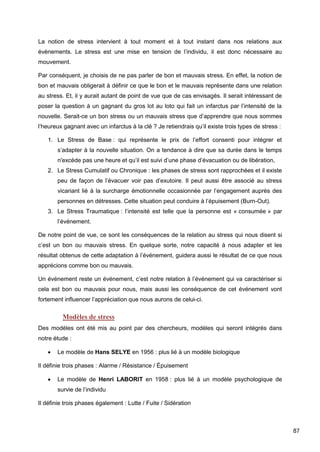 87
La notion de stress intervient à tout moment et à tout instant dans nos relations aux
évènements. Le stress est une mise en tension de l’individu, il est donc nécessaire au
mouvement.
Par conséquent, je choisis de ne pas parler de bon et mauvais stress. En effet, la notion de
bon et mauvais obligerait à définir ce que le bon et le mauvais représente dans une relation
au stress. Et, il y aurait autant de point de vue que de cas envisagés. Il serait intéressant de
poser la question à un gagnant du gros lot au loto qui fait un infarctus par l’intensité de la
nouvelle. Serait-ce un bon stress ou un mauvais stress que d’apprendre que nous sommes
l’heureux gagnant avec un infarctus à la clé ? Je retiendrais qu’il existe trois types de stress :
1. Le Stress de Base : qui représente le prix de l’effort consenti pour intégrer et
s’adapter à la nouvelle situation. On a tendance à dire que sa durée dans le temps
n'excède pas une heure et qu’il est suivi d’une phase d’évacuation ou de libération,
2. Le Stress Cumulatif ou Chronique : les phases de stress sont rapprochées et il existe
peu de façon de l’évacuer voir pas d’exutoire. Il peut aussi être associé au stress
vicariant lié à la surcharge émotionnelle occasionnée par l’engagement auprès des
personnes en détresses. Cette situation peut conduire à l’épuisement (Burn-Out).
3. Le Stress Traumatique : l’intensité est telle que la personne est « consumée » par
l’événement.
De notre point de vue, ce sont les conséquences de la relation au stress qui nous disent si
c’est un bon ou mauvais stress. En quelque sorte, notre capacité à nous adapter et les
résultat obtenus de cette adaptation à l’événement, guidera aussi le résultat de ce que nous
apprécions comme bon ou mauvais.
Un événement reste un événement, c’est notre relation à l’événement qui va caractériser si
cela est bon ou mauvais pour nous, mais aussi les conséquence de cet événement vont
fortement influencer l’appréciation que nous aurons de celui-ci.
Modèles de stress
Des modèles ont été mis au point par des chercheurs, modèles qui seront intégrés dans
notre étude :
 Le modèle de Hans SELYE en 1956 : plus lié à un modèle biologique
Il définie trois phases : Alarme / Résistance / Épuisement
 Le modèle de Henri LABORIT en 1958 : plus lié à un modèle psychologique de
survie de l’individu
Il définie trois phases également : Lutte / Fuite / Sidération
 