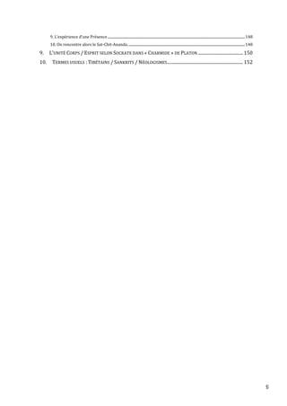 9
9. L’expérience d’une Présence ..............................................................................................................................................................148
10. On rencontre alors le Sat-Chit-Ananda.......................................................................................................................................148
9. L’UNITÉ CORPS / ESPRIT SELON SOCRATE DANS « CHARMIDE » DE PLATON .........................................150
10. TERMES USUELS : TIBÉTAINS / SANKRITS / NÉOLOGISMES.....................................................................152
 