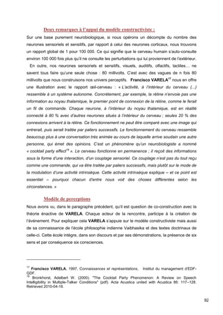 92
Deux remarques à l’appui du modèle constructiviste :
Sur une base purement neurobiologique, si nous opérons un décompte du nombre des
neurones sensoriels et sensitifs, par rapport à celui des neurones corticaux, nous trouvons
un rapport global de 1 pour 100 000. Ce qui signifie que le cerveau humain s’auto-consulte
environ 100 000 fois plus qu’il ne consulte les perturbations qui lui proviennent de l’extérieur.
  En outre, nos neurones sensoriels et sensitifs, visuels, auditifs, olfactifs, tactiles… ne
savent tous faire qu’une seule chose : 80 millivolts. C’est avec des vagues de n fois 80
millivolts que nous construisons nos univers perceptifs.  Francisco VARELA17
nous en offre
une illustration avec le rapport œil-cerveau : « L’activité, à l’intérieur du cerveau (...)
ressemble à un système autonome. Concrètement, par exemple, la rétine n’envoie pas une
information au noyau thalamique, le premier point de connexion de la rétine, comme le ferait
un fil de commande. Chaque neurone, à l’intérieur du noyau thalamique, est en réalité
connecté à 80 % avec d’autres neurones situés à l’intérieur du cerveau ; seules 20 % des
connexions arrivent à la rétine. Ce fonctionnement ne peut être comparé avec une image qui
entrerait, puis serait traitée par paliers successifs. Le fonctionnement du cerveau ressemble
beaucoup plus à une conversation très animée au cours de laquelle arrive soudain une autre
personne, qui émet des opinions. C’est un phénomène qu’un neurobiologiste a nommé
« cocktail party effect18
». Le cerveau fonctionne en permanence ; il reçoit des informations
sous la forme d’une interaction, d’un couplage sensoriel. Ce couplage n’est pas du tout reçu
comme une commande, qui va être traitée par paliers successifs, mais plutôt sur le mode de
la modulation d’une activité intrinsèque. Cette activité intrinsèque explique – et ce point est
essentiel – pourquoi chacun d’entre nous voit des choses différentes selon les
circonstances. »
Modèle de perceptions
Nous avons vu, dans le paragraphe précédent, qu’il est question de co-construction avec la
théorie énactive de VARELA. Chaque acteur de la rencontre, participe à la création de
l’événement. Pour expliquer cela VARELA s’appuie sur le modèle constructiviste mais aussi
de sa connaissance de l’école philosophie indienne Vaibhasika et des textes doctrinaux de
celle-ci. Cette école intègre, dans son discours et par ses démonstrations, la présence de six
sens et par conséquence six consciences.
17
Francisco VARELA, 1997, Connaissances et représentations,   Institut du management d’EDF-
GDF.
18
Bronkhorst, Adelbert W. (2000). "The Cocktail Party Phenomenon: A Review on Speech
Intelligibility in Multiple-Talker Conditions" (pdf). Acta Acustica united with Acustica 86: 117–128.
Retrieved 2010-04-18.
 