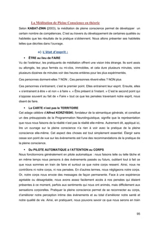 95
La Méditation de Pleine Conscience en théorie
Selon KABAT-ZINN (2003), la méditation de pleine conscience permet de développer un
certain nombre de compétences. C’est au travers du développement de certaines qualités ou
habiletés que les résultats de la pratique s’obtiennent. Nous allons présenter ses habiletés
telles que décrites dans l’ouvrage.
a) L’état d’esprit :
 ÊTRE au lieu de FAIRE
Vu de l’extérieur, les pratiquants de méditation offrent une vision très étrange. Ils sont assis
ou allongés, les yeux fermés ou mi-clos, immobiles, et cela dure plusieurs minutes, voire
plusieurs dizaines de minutes voir des heures entières pour les plus expérimentés.
Ces personnes dorment-elles ? NON ; Ces personnes rêvent-elles ? NON plus
Ces personnes s’entrainent, c’est le premier point. Elles entrainent leur esprit. Ensuite, elles
« s’entrainent à être » et non « à faire ». « Être présent à l’instant. » C’est le second point qui
s’oppose souvent au fait de « Faire » tout ce que les pensées traversant notre esprit, nous
disent de faire.
 La CARTE n’est pas le TERRITOIRE
Cet adage célèbre d’Alfred KORZYBSKI, fondateur de la sémantique générale, et constitue
un des présupposés de la Programmation Neurolinguistique, signifie que la représentation
que nous nous faisons de la réalité n’est pas la réalité elle-même. Autrement dit, appliqué ici,
lire un ouvrage sur la pleine conscience n’a rien à voir avec la pratique de la pleine
conscience elle-même. Cet aspect des choses est tout simplement essentiel. Élargir sans
cesse son point de vue sur les évènements est l'une des recommandations de la pratique de
la pleine conscience.
 Du PILOTE AUTOMATIQUE à l’ATTENTION au CORPS
Nous fonctionnons généralement en pilote automatique : nous faisons telle ou telle tâche et
en même temps nous pensons à des évènements passés ou futurs, oubliant tout à fait ce
que nous sommes en train de faire et surtout ce que notre corps ressent. Ainsi, nous ne
contrôlons ni notre corps, ni nos pensées. En d’autres termes, nous négligeons notre corps.
Or, notre corps nous envoie des messages de façon permanente. Face à une expérience
agréable ou désagréable, nous avons assez facilement accès à nos pensées qui étaient
présentes à ce moment, parfois aux sentiments qui nous ont animés, mais difficilement aux
sensations corporelles. Pratiquer la pleine conscience permet de se reconnecter au corps,
d’améliorer notre perception intime des évènements et au total d’améliorer notre santé et
notre qualité de vie. Ainsi, en pratiquant, nous pouvons savoir ce que nous serons en train
 