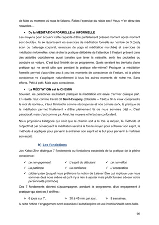 96
de faire au moment où nous le faisons. Faites l’exercice du raisin sec ! Vous m’en direz des
nouvelles…
 De la MÉDITATION FORMELLE et INFORMELLE
Les moyens pour acquérir cette capacité d’être parfaitement présent moment après moment
sont doubles. Ils se répartissent en exercices de méditation formelle au nombre de 3 (body
scan ou balayage corporel, exercices de yoga et méditation marchée) et exercices de
méditation informelles, c’est-à-dire la pratique délibérée de l’attention à l’instant présent dans
des activités quotidiennes aussi banales que laver la vaisselle, sortir les poubelles ou
conduire sa voiture. C’est tout l’intérêt de ce programme. Quels seraient les bienfaits d’une
pratique qui ne serait utile que pendant la pratique elle-même? Pratiquer la méditation
formelle permet d’accroître peu à peu les moments de conscience de l’instant, et la pleine
conscience va s’appliquer naturellement à tous les autres moments de notre vie. Sans
efforts. Petit à petit. Mais avec conscience.
 La MÉDITATION est le CHEMIN
Souvent, les personnes souhaitant pratiquer la méditation ont envie d’arriver quelque part.
En réalité, tout comme l’avait dit Saint-Exupéry (Citadelle – 1948)« Si tu veux comprendre
le mot de bonheur, il faut l'entendre comme récompense et non comme but», la pratique de
la méditation permet finalement « d’être pleinement là où nous sommes déjà ». C’est
paradoxal, mais c’est comme ça. Ainsi, les moyens et le but se confondent.
Nous proposons l’allégorie qui veut que le chemin soit à la fois le moyen, la méthode et
l’objectif et par conséquent la méditation serait à la fois le moyen pour entrainer son esprit, la
méthode à appliquer pour parvenir à entrainer son esprit et le but pour parvenir à maîtriser
son esprit.
b) Les fondations
Jon Kabat-Zinn distingue 7 fondements ou fondations essentiels de la pratique de la pleine
conscience :
 Le non-jugement  L’esprit du débutant  Le non-effort
 La patience  La confiance  L’acceptation
 Lâcher-prise (auquel nous préférons la notion de Laisser Être qui implique que nous
sommes déjà nous même et qu’il n’y a rien à ajouter mais plutôt laisser advenir notre
personnalité profonde)
Ces 7 fondements doivent s’accompagner, pendant le programme, d’un engagement à
pratiquer qui tient en 3 chiffres :
 6 jours sur 7,  30 à 45 min par jour,  8 semaines.
A cette notion d’engagement sont associées l’autodiscipline et une intentionnalité sans faille.
 