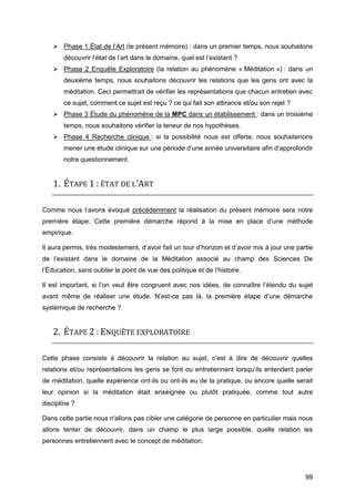 99
 Phase 1 État de l’Art (le présent mémoire) : dans un premier temps, nous souhaitons
découvrir l’état de l’art dans le domaine, quel est l’existant ?
 Phase 2 Enquête Exploratoire (la relation au phénomène « Méditation ») : dans un
deuxième temps, nous souhaitons découvrir les relations que les gens ont avec la
méditation. Ceci permettrait de vérifier les représentations que chacun entretien avec
ce sujet, comment ce sujet est reçu ? ce qui fait son attirance et/ou son rejet ?
 Phase 3 Étude du phénomène de la MPC dans un établissement : dans un troisième
temps, nous souhaitons vérifier la teneur de nos hypothèses.
 Phase 4 Recherche clinique : si la possibilité nous est offerte, nous souhaiterions
mener une étude clinique sur une période d’une année universitaire afin d’approfondir
notre questionnement.
1. ÉTAPE 1 : ÉTAT DE L’ART
Comme nous l’avons évoqué précédemment la réalisation du présent mémoire sera notre
première étape. Cette première démarche répond à la mise en place d’une méthode
empirique.
Il aura permis, très modestement, d’avoir fait un tour d’horizon et d’avoir mis à jour une partie
de l’existant dans le domaine de la Méditation associé au champ des Sciences De
l’Éducation, sans oublier le point de vue des politique et de l’histoire.
Il est important, si l’on veut être congruent avec nos idées, de connaître l’étendu du sujet
avant même de réaliser une étude. N’est-ce pas là, la première étape d’une démarche
systémique de recherche ?
2. ÉTAPE 2 : ENQUÊTE EXPLORATOIRE
Cette phase consiste à découvrir la relation au sujet, c’est à dire de découvrir quelles
relations et/ou représentations les gens se font ou entretiennent lorsqu’ils entendent parler
de méditation, quelle expérience ont-ils ou ont-ils eu de la pratique, ou encore quelle serait
leur opinion si la méditation était enseignée ou plutôt pratiquée, comme tout autre
discipline ?
Dans cette partie nous n'allons pas cibler une catégorie de personne en particulier mais nous
allons tenter de découvrir, dans un champ le plus large possible, quelle relation les
personnes entretiennent avec le concept de méditation.
 