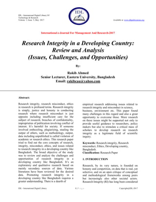 IDL - International Digital Library Of
Technology & Research
Volume 1, Issue 5, May 2017 Available at: www.dbpublications.org
International e-Journal For Management And Research-2017
IDL - International Digital Library 1 | P a g e Copyright@IDL-2017
Research Integrity in a Developing Country:
Review and Analysis
(Issues, Challenges, and Opportunities)
By:
Rakib Ahmed
Senior Lecturer, Eastern University, Bangladesh
Email: rakibcau@yahoo.com
Abstract:
Research integrity, research misconduct, ethics
in research is profound terms. Research integrity
is simply, justice and honesty in conducting
research where research misconduct is just
opposite including insufficient care for the
subject of research; breaches of confidentiality,
improprieties of publication involving conflict of
interest. It‘s harmful for society. If someone
involved embezzling, plagiarizing, stealing the
output of others, such as methodology, output,
data including unpublished is called violation of
academic or research ethics. This research paper
tried to find out the core concepts of research,
integrity, misconduct, ethics, and issues related
to research integrity in a developing country like
Bangladesh. The broad objective of the study
was to review and analyze the challenges and
opportunities of research integrity in a
developing country like Bangladesh. It‘s an
exploratory and qualitative research based on
mainly secondary sources of data. Various
literatures have been reviewed for the desired
data. Promoting research integrity in a
developing country like Bangladesh requires a
greater understanding. There is a dearth of
empirical research addressing issues related to
research integrity and misconduct in science,
business, environment etc. This paper found
many challenges in this regard and also a great
opportunity to overcome those. More research
on these issues might be supported not only to
provide useful guidance to researchers, policy
makers but also to stimulate a critical mass of
scholars to develop research on research
integrity as a legitimate field of scientific
inquiry.
Keywords: Research integrity, Research
misconduct, Ethics, Developing country,
Bangladesh.
Classification: Research Paper
1. INTRODUCTION
Research, by its very nature, is founded on
honesty and competition, on data that is real, yet
selective, and on an open critique of conceptual
and methodological frameworks among peers
but increasingly also other societal actors.
Research Integrity (RI) has long been considered
 