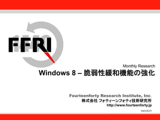 Fourteenforty Research Institute, Inc.
1
Fourteenforty Research Institute, Inc.
Fourteenforty Research Institute, Inc.
株式会社 フォティーンフォティ技術研究所
http://www.fourteenforty.jp
Monthly Research
Windows 8 – 脆弱性緩和機能の強化
Ver2.00.01
 