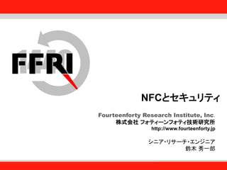 Fourteenforty Research Institute, Inc.
1
Fourteenforty Research Institute, Inc.
NFCとセキュリティ
Fourteenforty Research Institute, Inc.
株式会社 フォティーンフォティ技術研究所
http://www.fourteenforty.jp
シニア・リサーチ・エンジニア
鈴木 秀一郎
 