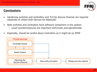 Fourteenforty Research Institute, Inc.
Threat sources
Conclusions
21
• Hardening switches and controllers and TLS for Secure-Channel are required
(depends on where both devices be deployed)
• Both switches and controllers have software component in the system
– usual countermeasures are important technically and operationally
• Especially, should be careful about controllers as it might be an SPOF
Controller breach
Switch breach
Hijacking the
Secure-Channel
Flow entry corruption Taking over the network
 