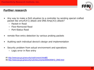 Fourteenforty Research Institute, Inc.
• Any way to make a DoS situation to a controller by sending special crafted
packet like smurf(#1) attack and DNS Amp(#2) attack?
– Packet-in flood
– Flow-Removed flood
– Port-Status flood
• remote flow entry detection by various probing packets
• Auditing each individual device’s design and implementation
• Security problem from actual environment and operations
– Logic error in flow entry
Further research
22
#1 http://www.ipa.go.jp/security/ciadr/crword.html#S
#2 http://www.ipa.go.jp/security/vuln/documents/2008/200812_DNS.html
 